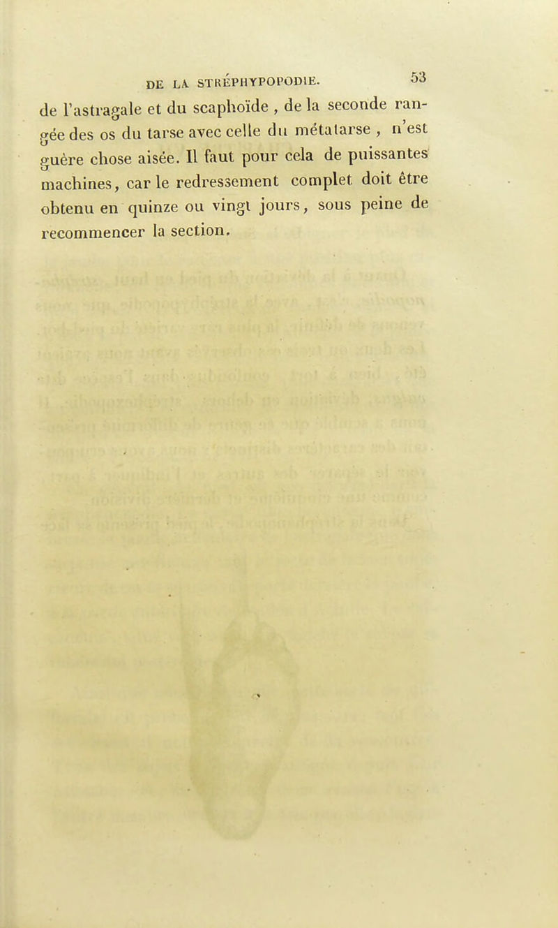 de l'astragale et du scaphoïde , de la seconde ran- gée des os du tarse avec celle du métatarse , n'est guère chose aisée. Il faut pour cela de puissantes machines, carie redressement complet doit être obtenu en quinze ou vingt jours, sous peine de recommencer la section.