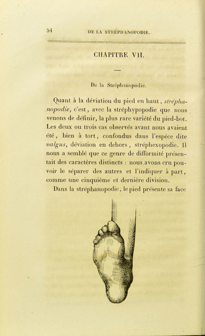 CHAPITRE VIÏ. De la Stréphnnopodie. Quant à la déviation du pied en haut, strcpha- nopodie, c'est, avec la stréphypopodie que nous venons de définir, la plus rare variété du pied-bot. Les deux ou trois cas observés avant nous avaient été, bien à tort, confondus dans l'espèce dite •valgus, déviation en dehors , stréphexopodie. Il nous a semblé que ce genre de difformité présen- tait des caractères distincts : nous.avons cru pou- voir le séparer des autres et l'indiquer à part, comme une cinquième et dernière division. Dans la stréphanopodie, le pied présente sa face