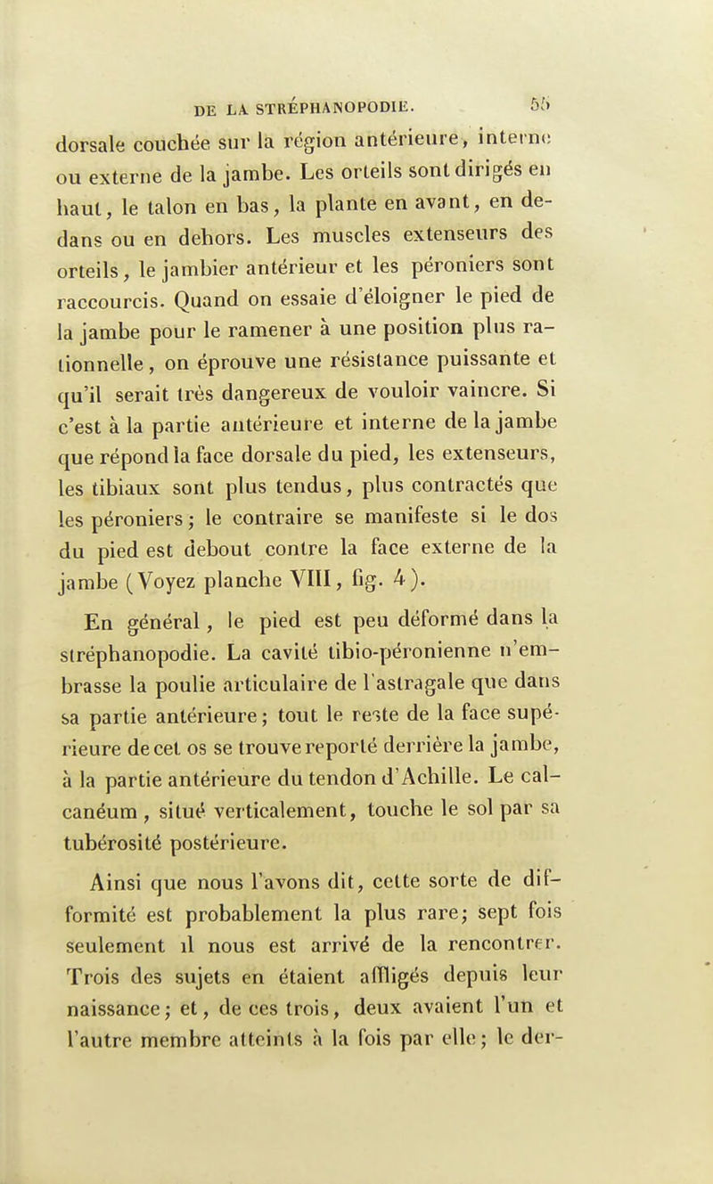 dorsale couchée sur la région antérieure, interne ou externe de la jambe. Les orteils sont dirigés en haut, le talon en bas, la plante en avant, en de- dans ou en dehors. Les muscles extenseurs des orteils, le jambier antérieur et les péroniers sont raccourcis. Quand on essaie d'éloigner le pied de la jambe pour le ramener à une position plus ra- tionnelle , on éprouve une résistance puissante et qu'il serait très dangereux de vouloir vaincre. Si c'est à la partie antérieure et interne de la jambe que répond la face dorsale du pied, les extenseurs, les tibiaux sont plus tendus, plus contractés que les péroniers ; le contraire se manifeste si le dos du pied est debout contre la face externe de la jambe (Voyez planche VIII, fig- 4). En général, le pied est peu déformé dans la slréphanopodie. La cavité tibio-péronienne n'em- brasse la poulie articulaire de l'astragale que dans sa partie antérieure; tout le reste de la face supé- rieure de cet os se trouve reporté derrière la jambe, à la partie antérieure du tendon d'Achille. Le cal- canéum , situé verticalement, touche le sol par sa tubérosité postérieure. Ainsi que nous l'avons dit, cette sorte de dif- formité est probablement la plus rare; sept fois seulement il nous est arrivé de la rencontrer. Trois des sujets en étaient affligés depuis Peur naissance; et, de ces trois, deux avaient l'un et l'autre membre atteints à la fois par elle; le der-