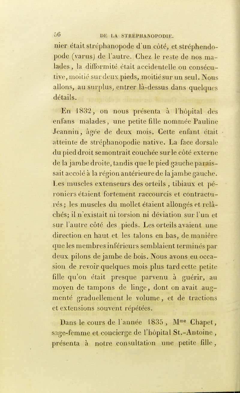 nier était stréphanopode d'un côté, et stréphendo- pode (varus) de l'autre. Chez le reste de nos ma- lades, la difformité était accidentelle ou consécu- tive, moitié surdeus pieds, moitiésur un seul. Nous allons, au surplus, entrer là-dessus dans quelques détails. En 1832, on nous présenta à l'hôpital des enfans malades, une petite fille nommée Pauline Jeannin, âgée de deux mois. Cette enfant était atteinte de stréphanopodie native. La face dorsale du pied droit se montrait couchée sur le côté externe de la jambe droi te, tandis que le pied gauche parais- sait accolé à la région antérieure de la jambe gauche. Les muscles extenseurs des orteils , tibiaux et pé- roniers étaient fortement raccourcis et contractu- rés; les muscles du mollet étaient allongés et relâ- chés; il n'existait ni torsion ni déviation sur l'un et sur l'autre côté des pieds. Les orteils avaient une direction en haut et les talons en bas, de manière que les membres inférieurs semblaient terminés par deux pilons de jambe de bois. Nous avons eu occa- sion de revoir quelques mois plus tard cette petite fille qu'on était presque parvenu à guérir, au moyen de tampons de linge, dont on avait aug- menté graduellement le volume, et de tractions et extensions souvent répétées. Dans le cours de l'année 1835 , Mme Chapet, sage-femme et concierge de l'hôpital St.-Antoine , présenta à notre consultation une petite fille,