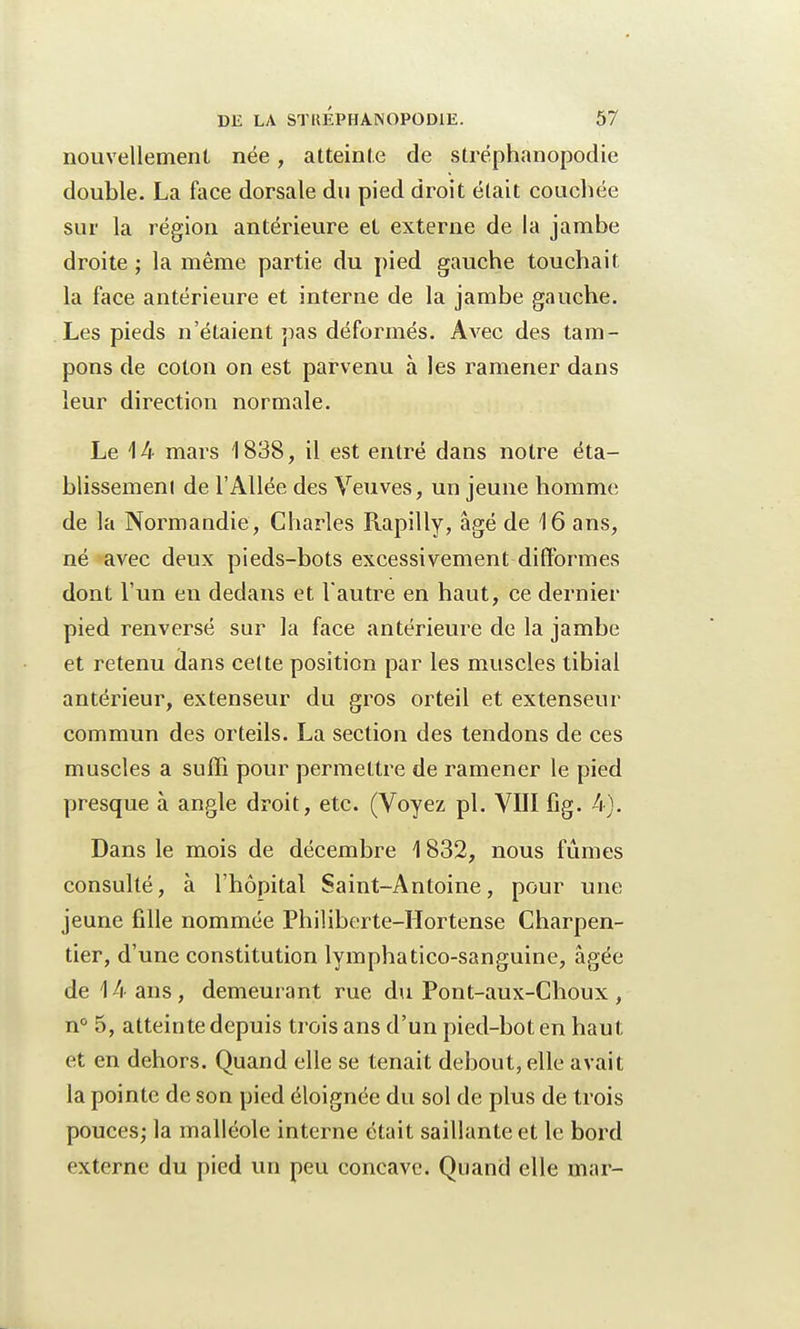 nouvellement née, atteinte de stréphanopodie double. La face dorsale du pied droit était couchée sur la région antérieure et externe de la jambe droite ; la même partie du pied gauche touchait la face antérieure et interne de la jambe gauche. Les pieds n'étaient pas déformés. Avec des tam- pons de coton on est parvenu à les ramener dans leur direction normale. Le 14 mars 1838, il est entré dans notre éta- blissement de l'Allée des Veuves, un jeune homme de la Normandie, Charles Rapilly, âgé de 16 ans, né avec deux pieds-bots excessivement difformes dont l'un eu dedans et l'autre en haut, ce dernier pied renversé sur la face antérieure de la jambe et retenu dans cette position par les muscles tibial antérieur, extenseur du gros orteil et extenseur commun des orteils. La section des tendons de ces muscles a suffi pour permettre de ramener le pied presque à angle droit, etc. (Voyez pl. VIII fig. 4j. Dans le mois de décembre 1832, nous fûmes consulté, à l'hôpital Saint-Antoine, pour une jeune fille nommée Philiberte-Hortense Charpen- tier, d'une constitution lymphatico-sanguine, âgée de 14 ans, demeurant rue du Pont-aux-Choux, n° 5, atteinte depuis trois ans d'un pied-bot en haut et en dehors. Quand elle se tenait debout, elle avait la pointe de son pied éloignée du sol de plus de trois pouces; la malléole interne était saillante et le bord externe du pied un peu concave. Quand elle mar-