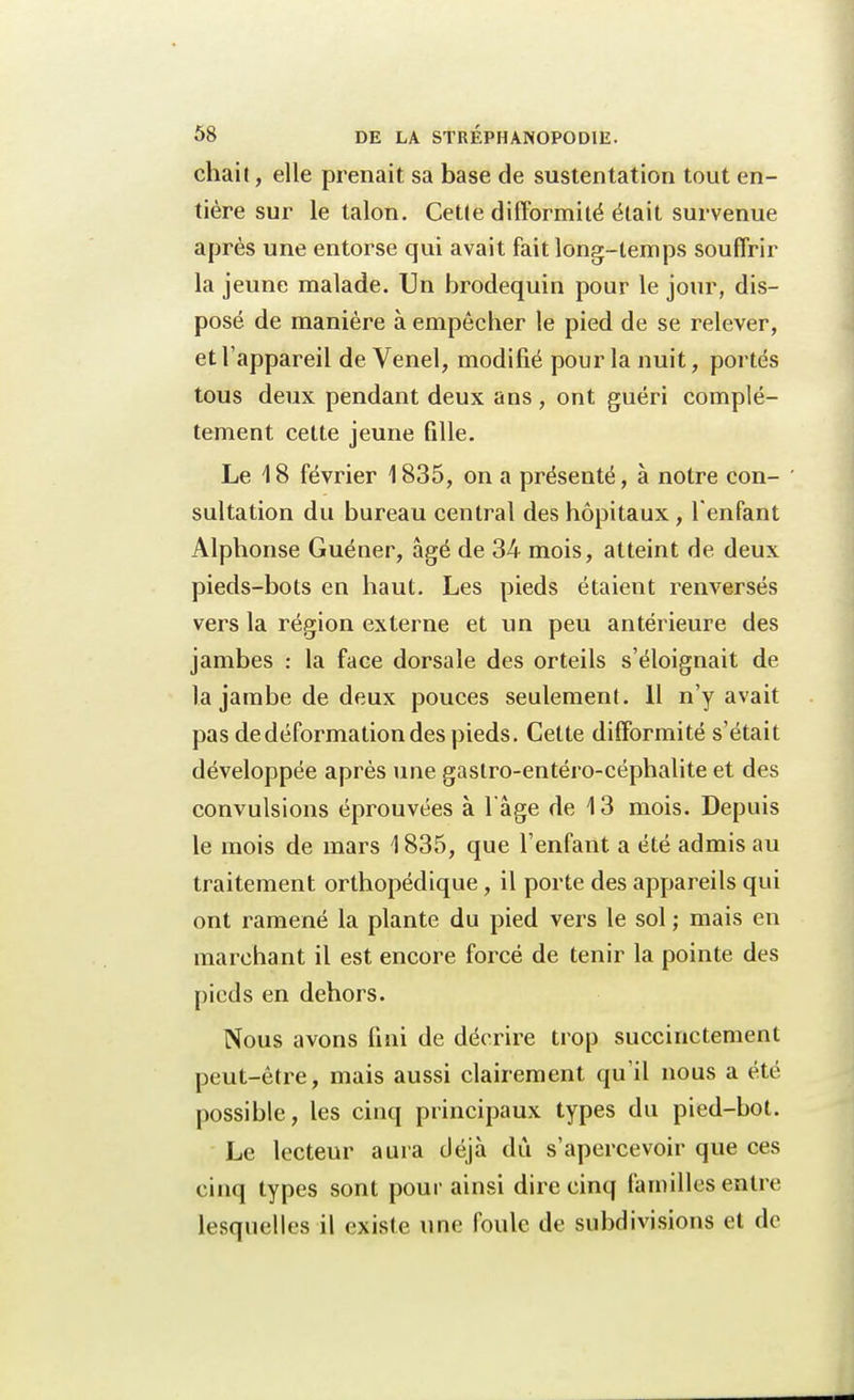 chait, elle prenait sa base de sustentation tout en- tière sur le talon. Cette difformité était survenue après une entorse qui avait fait long-temps souffrir la jeune malade. Un brodequin pour le jour, dis- posé de manière à empêcher le pied de se relever, et l'appareil de Venel, modifié pour la nuit, portés tous deux pendant deux ans, ont guéri complè- tement cette jeune fille. Le 18 février 1835, on a présenté, à notre con- sultation du bureau central des hôpitaux , l'enfant Alphonse Guéner, âgé de 34 mois, atteint de deux pieds-bots en haut. Les pieds étaient renversés vers la région externe et un peu antérieure des jambes : la face dorsale des orteils s'éloignait de la jambe de deux pouces seulement. 11 n'y avait pas de déformation des pieds. Cette difformité s'était développée après une gastro-entéro-céphalite et des convulsions éprouvées à l'âge de \ 3 mois. Depuis le mois de mars \ 835, que l'enfant a été admis au traitement orthopédique, il porte des appareils qui ont ramené la plante du pied vers le sol ; mais en marchant il est encore forcé de tenir la pointe des pieds en dehors. Nous avons fini de décrire trop succinctement peut-être, mais aussi clairement qu'il nous a été possible, les cinq principaux types du pied-bot. Le lecteur aura déjà du s'apercevoir que ces cinq types sont pour ainsi dire cinq familles entre lesquelles il existe une foule de subdivisions et de