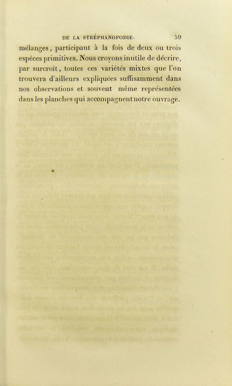 mélanges, participant à la fois de deux ou trois espèces primitives. Nous croyons inutile de décrire, par surcroît, toutes ces variétés mixtes que l'on trouvera d'ailleurs expliquées suffisamment dans nos observations et souvent même représentées dans les planches qui accompagnent notre ouvrage.