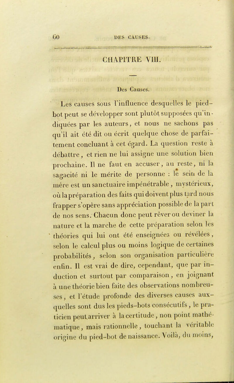 CHAPITRE VIII. Des Causes. Les ciuses sous l'influence desquelles le pied- bot peut se développer sont plutôt supposées qu'in- diquées par les auteurs, et nous ne sachons pas qu'il ait été dit ou écrit quelque chose de parfai- tement concluant à cet égard. La question reste à débattre, et rien ne lui assigne une solution bien prochaine. Il ne faut en accuser, au reste, ni la sagacité ni le mérite de personne : le sein de la mère est un sanctuaire impénétrable, mystérieux, où la préparation des faits qui doivent plus tard nous frapper s'opère sans appréciation possible de la part de nos sens. Chacun donc peut rêver ou deviner la nature et la marche de cette préparation selon les théories qui lui ont été enseignées ou révélées, selon le calcul plus ou moins logique de certaines probabilités, selon son organisation particulière enfin. Il est vrai de dire, cependant, que par in- duction et surtout par comparaison, en joignant à une théorie bien faite des observations nombreu- ses , et l'étude profonde des diverses causes aux- quelles sont dus les pieds-bots consécutifs, le pra- ticien peut, arriver à la certitude, non point mathé- matique , mais rationnelle, touchant la véritable origine du pied-bot de naissance. Voilà, du inoins,