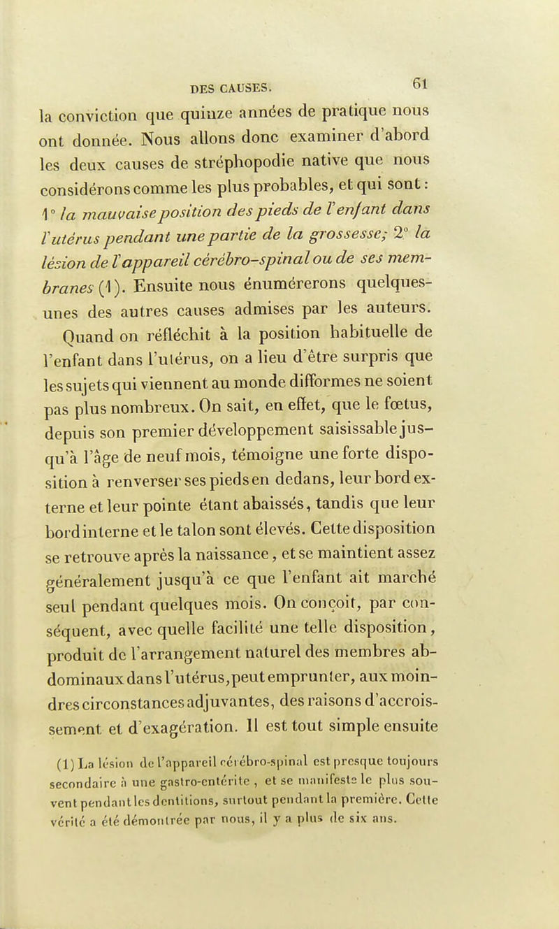 la conviction que quinze années de pratique nous ont donnée. Nous allons donc examiner d'abord les deux causes de stréphopodie native que nous considérons comme les plus probables, et qui sont : 1° la mauvaise position des pieds de V enfant dans V utérus pendant une partie de la grossesse; 2° la lésion de Vappareil cérébro-spinal ou de ses mem- branes^). Ensuite nous énumérerons quelques- unes des autres causes admises par les auteurs. Quand on réfléchit à la position habituelle de l'enfant dans l'utérus, on a lieu d'être surpris que les sujets qui viennent au monde difformes ne soient pas plus nombreux. On sait, en effet, que le fœtus, depuis son premier développement saisissable jus- qu'à l'âge de neuf mois, témoigne une forte dispo- sition à renverser ses pieds en dedans, leur bord ex- terne et leur pointe étant abaissés, tandis que leur bord interne et le talon sont élevés. Cette disposition se retrouve après la naissance, et se maintient assez généralement jusqu'à ce que l'enfant ait marché seul pendant quelques mois. On conçoit, par con- séquent, avec quelle facilité une telle disposition, produit de l'arrangement naturel des membres ab- dominaux dans l'utérus,peut emprunter, aux moin- dres circonstances adjuvantes, des raisons d'accrois- sement et d'exagération. 11 est tout simple ensuite (1) La lésion de l'appareil cérébro-spinal est presque toujours secondaire à une gastro-entérite , et se manifeste le plus sou- vent pendant les dentitions, surtout pendant la première. Cette vérité a été démontrée par nous, il y a plus de six ans.