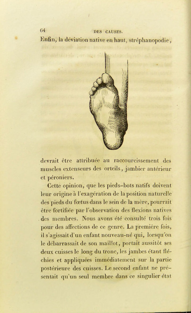 Enfin, la déviation native en haut, stréphanopodie, devrait être attribuée au raccourcissement des muscles extenseurs des orteils, jambier antérieur et péroniers. Cette opinion, que les pieds-bots natifs doivent leur origine à l'exagération de la position naturelle des pieds du fœtus dans le sein de la mère, pourrait être fortifiée par l'observation des flexions natives des membres. Nous avons été consulté trois fois pour des affections de ce genre. La première fois, il s'agissait d'un enfant nouveau-né qui, lorsqu'on le débarrassait de son maillot, portait aussitôt ses deux cuisses le long du tronc, les jambes étant flé- chies et appliquées immédiatement sur la partie postérieure des cuisses. Le second enfant ne pré- sentait qu'un seul membre dans ce singulier état