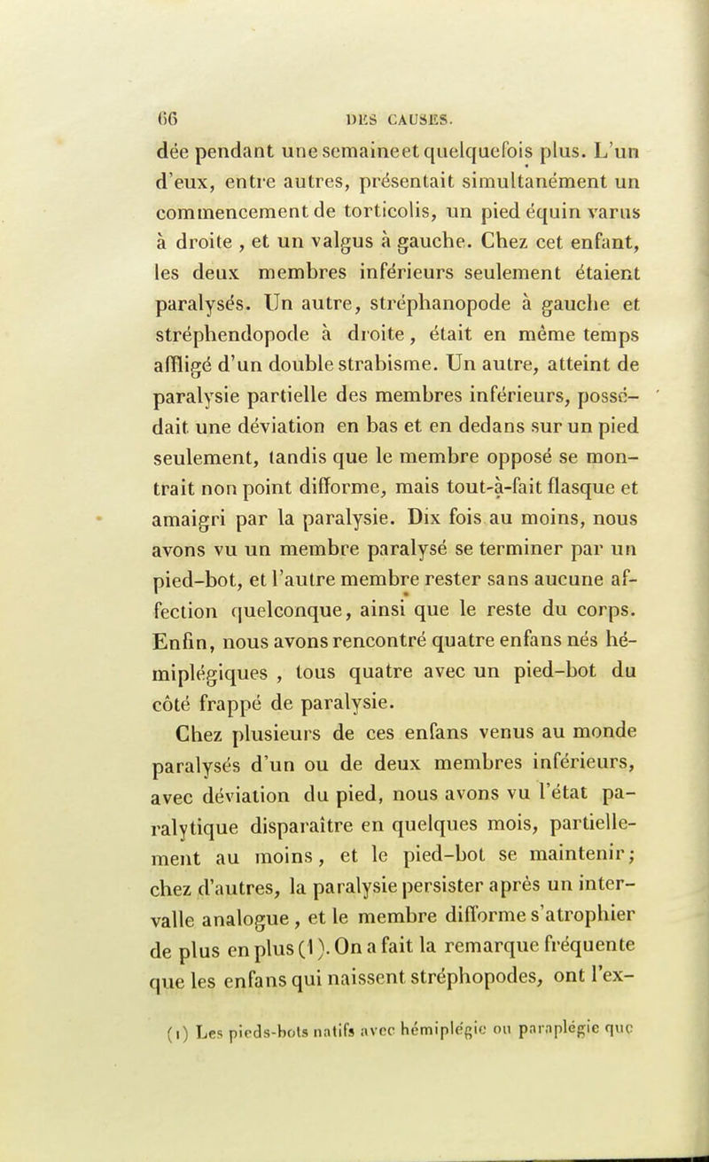 dëe pendant une scmaineet quelquefois plus. L'un d'eux, entre autres, présentait simultanément un commencement de torticolis, un pied équin varus à droite , et un valgus à gauche. Chez cet enfant, les deux membres inférieurs seulement étaient paralysés. Un autre, stréphanopode à gauche et stréphendopode à droite, était en même temps affligé d'un double strabisme. Un autre, atteint de paralysie partielle des membres inférieurs, possé- dait une déviation en bas et en dedans sur un pied seulement, tandis que le membre opposé se mon- trait non point difforme, mais tout-à-fait flasque et amaigri par la paralysie. Dix fois au moins, nous avons vu un membre paralysé se terminer par un pied-bot, et l'autre membre rester sans aucune af- fection quelconque, ainsi que le reste du corps. Enfin, nous avons rencontré quatre enfans nés hé- miplégiques , tous quatre avec un pied-bot du côté frappé de paralysie. Chez plusieurs de ces enfans venus au monde paralysés d'un ou de deux membres inférieurs, avec déviation du pied, nous avons vu l'état pa- ralytique disparaître en quelques mois, partielle- ment au moins, et le pied-bot se maintenir; chez d'autres, la paralysie persister après un inter- valle analogue , et le membre difforme s'atrophier de plus en plus (1 ). On a fait la remarque fréquente que les enfans qui naissent stréphopodes, ont l'ex- (i) Les pieds-bots natifs avec hémiplégie ou paraplégie que