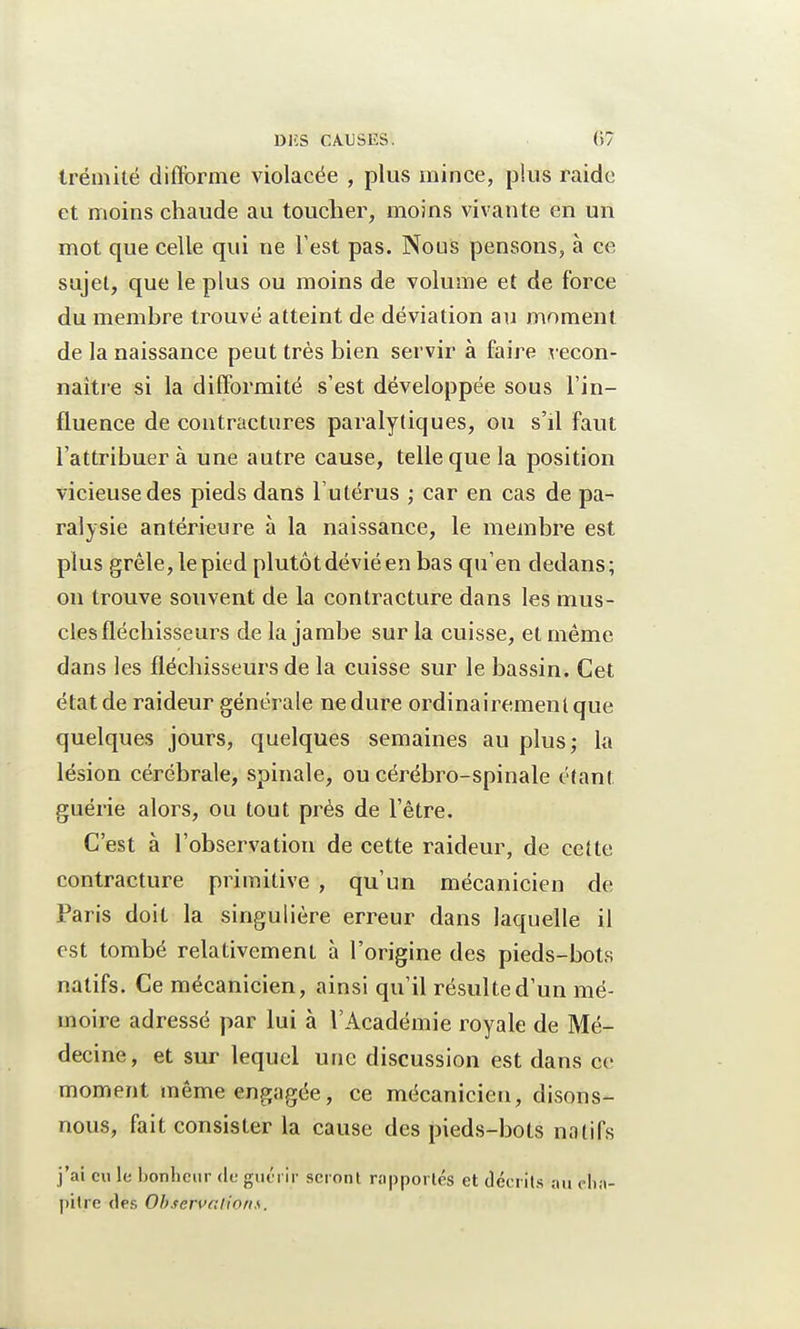 tréniité difforme violacée , plus mince, plus raidc et moins chaude au toucher, moins vivante en un mot que celle qui ne Test pas. Nous pensons, à ce sujet, que le plus ou moins de volume et de force du membre trouvé atteint de déviation au moment de la naissance peut très bien servir à faire x econ- naître si la difformité s'est développée sous l'in- fluence de contractures paralytiques, ou s'il faut l'attribuer à une autre cause, telle que la position vicieuse des pieds dans l'utérus ; car en cas de pa- ralysie antérieure à la naissance, le membre est plus grêle, le pied plutôt dévié en bas qu'en dedans; on trouve souvent de la contracture dans les mus- cles fléchisseurs de la jambe sur la cuisse, et même dans les fléchisseurs de la cuisse sur le bassin. Cet état de raideur générale ne dure ordinairement que quelques jours, quelques semaines au plus; la lésion cérébrale, spinale, ou cérébro-spinale étant guérie alors, ou tout prés de l'être. C'est à l'observation de cette raideur, de cette contracture primitive , qu'un mécanicien de Paris doit la singulière erreur dans laquelle il est tombé relativement à l'origine des pieds-bots natifs. Ce mécanicien, ainsi qu'il résulte d'un mé- moire adressé par lui à l'Académie royale de Mé- decine, et sur lequel une discussion est dans ce moment même engagée, ce mécanicien, disons- nous, fait consister la cause des pieds-bots natifs j'ai en le bonheur de guérir seront rapportés et décrits au cha- pitre dés Observaâon».