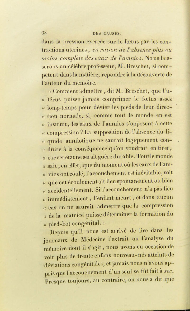 dans la pression exercée sur le fœtus par les con- tractions utérines , en rahon de l absence plus nu moins complète des eaux de Tamnios. No us lais- serons un célèbre professeur, M. Breschet, si com- pétent dans la matière, répondre à la découverte de l'auteur du mémoire. « Comment admettre , dit M. Breschet, que l'u- « térus puisse jamais comprimer le fœtus assez « long-temps pour dévier les pieds de leur direc- te tion normale, si, comme tout le monde en est « instruit, les eaux de l'amnios s'opposent à cette <( compression ? La supposition de l'absence du li- ce quide amniotique ne saurait logiquement con- K duire à la conséquence qu'on voudrait en tirer, « car cet état ne serait guère durable. Toutle monde « sait, en effet, que du moment où les eaux de l'am- « nios ont coulé, l'accouchement est inévitable, soit <( que cet écoulementait lieu spontanément ou bien ce accidentellement. Si l'accouchement n'a pas lieu <( immédiatement, l'enfant meurt, et dans aucun « cas on ne saurait admettre que la compression « de la matrice puisse déterminer la formation du « pied-bot congénital. » Depuis qu'il nous est arrivé de lire dans les journaux de Médecine l'extrait ou l'analyse du mémoire dont il s'agit, nous avons eu occasion de voir plus de trente enfans nouveau-nés atteints de déviations congénitales, et jamais nous n'avons ap- pris que l'accouchement d'un seul se fût fait à sec. Presque toujours, au contraire, on nous a dit que