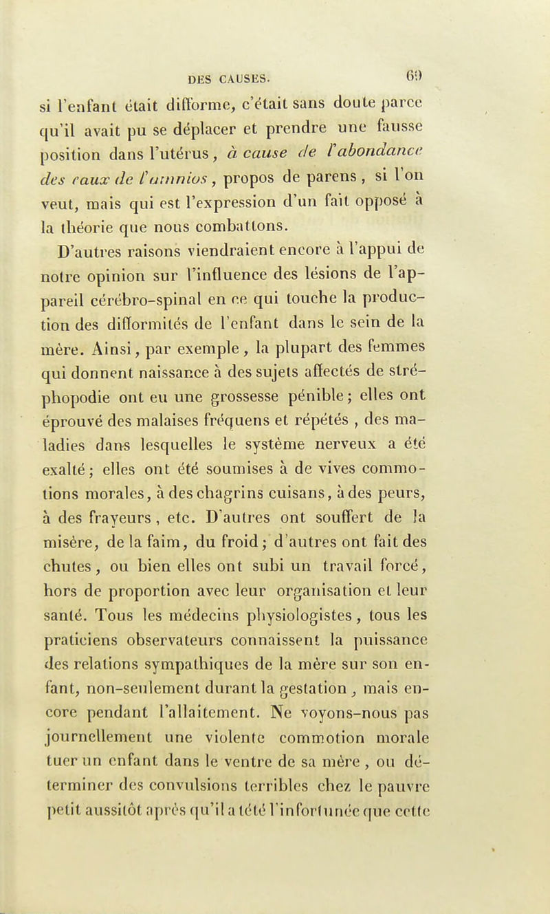 si l'enfant était difforme, c'était sans doute parce qu'il avait pu se déplacer et prendre une fausse position dans l'utérus y à cause de. l'abondance des eaux de îamnios, propos de parens , si l'on veut, mais qui est l'expression d'un fait opposé à la théorie que nous combattons. D'autres raisons viendraient encore à l'appui de notre opinion sur l'influence des lésions de l'ap- pareil cérébro-spinal en ce qui touche la produc- tion des difformités de l'enfant dans le sein de la mère. Ainsi, par exemple, la plupart des femmes qui donnent naissance à des sujets affectés de stré- phopodie ont eu une grossesse pénible ; elles ont éprouvé des malaises fréquens et répétés , des ma- ladies dans lesquelles le système nerveux a été exalté; elles ont été soumises à de vives commo- tions morales, à des chagrins cuisans, à des peurs, à des frayeurs, etc. D'autres ont souffert de la misère, de la faim, du froid; d'autres ont fait des chutes, ou bien elles ont subi un travail forcé, hors de proportion avec leur organisation et leur santé. Tous les médecins physiologistes, tous les praticiens observateurs connaissent la puissance des relations sympathiques de la mère sur son en- fant, non-seulement durant la gestation , mais en- core pendant l'allaitement. Ne voyons-nous pas journellement une violente commotion morale tuer un enfant dans le ventre de sa mère , ou dé- terminer des convulsions terribles chez, le pauvre petit aussitôt après qu'il a tété l'infortunée que cette