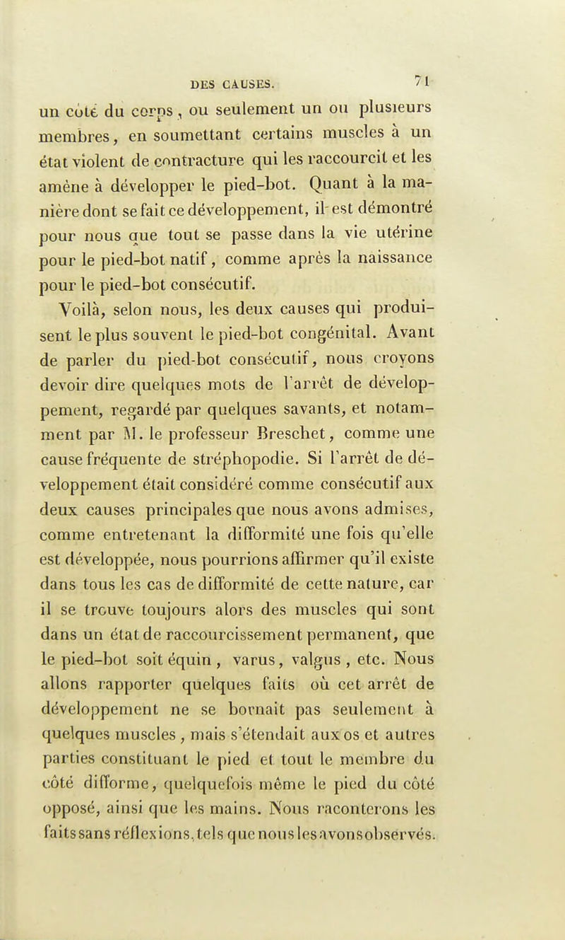 un cote du corps, ou seulement un ou plusieurs membres, en soumettant certains muscles à un état violent de contracture qui les raccourcit et les amène à développer le pied-bot. Quant à la ma- nière dont se fait ce développement, il-est démontré pour nous que tout se passe dans la vie utérine pour le pied-bot natif, comme après la naissance pour le pied-bot consécutif. Voilà, selon nous, les deux causes qui produi- sent le plus souvent le pied-bot congénital. Avant de parler du pied-bot consécutif, nous croyons devoir dire quelques mots de l'arrêt de dévelop- pement, regardé par quelques savants, et notam- ment par M. le professeur Brescbet, comme une cause fréquente de strépliopodie. Si l'arrêt de dé- veloppement était considéré comme consécutif aux deux causes principales que nous avons admises, comme entretenant la difformité une fois qu'elle est développée, nous pourrions affirmer qu'il existe dans tous les cas de difformité de cette nature, car il se trouve toujours alors des muscles qui sont dans un état de raccourcissement permanent, que le pied-bot soit équin , varus, valgus , etc. Nous allons rapporter quelques faits où cet arrêt de développement ne se bornait pas seulement à quelques muscles , mais s'étendait aux os et autres parties constituant le pied et tout le membre du côté difforme, quelquefois même le pied du côté opposé, ainsi que les mains. Nous raconterons les faitssans réflexions, tels que nous lesavonsobservés.