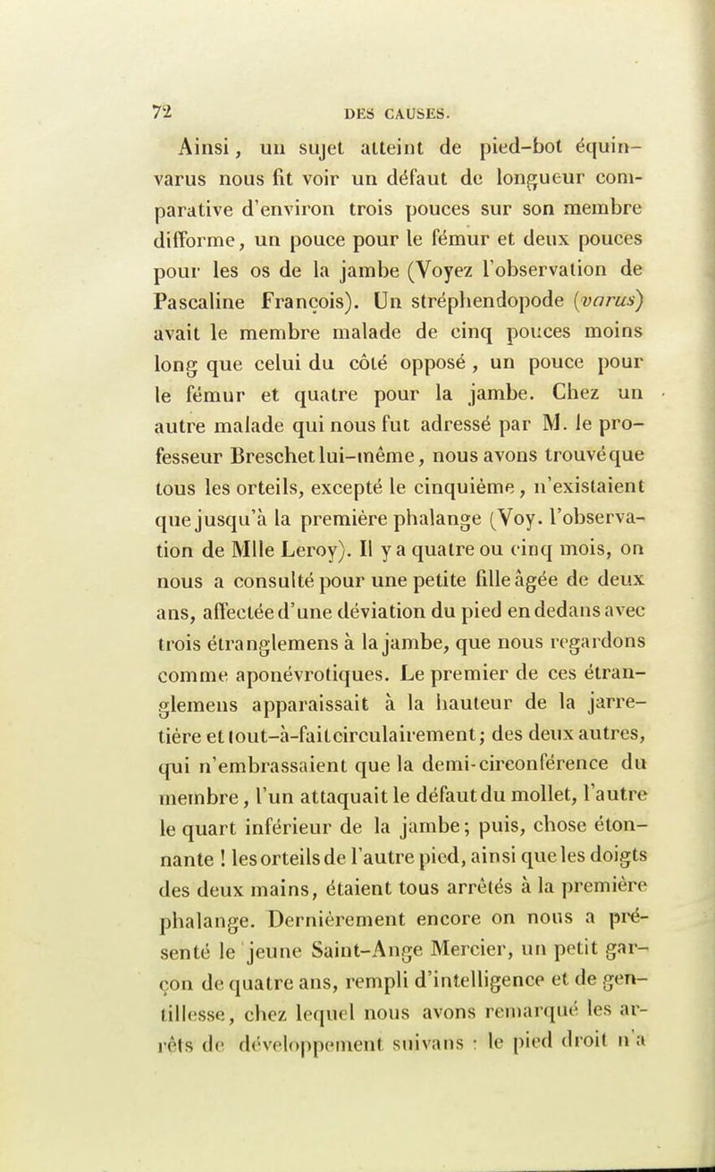Ainsi, un sujet alteint de pied-bot équin- varus nous fit voir un défaut de longueur com- parative d'environ trois pouces sur son membre difforme, un pouce pour le fémur et deux pouces pour les os de la jambe (Voyez l'observation de Pascaline François). Un strépbendopode (varus) avait le membre malade de cinq pouces moins long que celui du côté opposé , un pouce pour le fémur et quatre pour la jambe. Chez un autre malade qui nous fut adressé par M. le pro- fesseur Breschet lui-même, nous avons trouvé que tous les orteils, excepté le cinquième, n'existaient que jusqu'à la première phalange (Voy. l'observa- tion de Mlle Leroy). Il y a quatre ou cinq mois, on nous a consulté pour une petite fille âgée de deux ans, affectée d'une déviation du pied en dedans avec trois étranglemens à la jambe, que nous regardons comme aponévrotiques. Le premier de ces étran- glemens apparaissait à la hauteur de la jarre- tière ettout-à-faitcirculairement; des deux autres, qui n'embrassaient que la demi-circonférence du membre, l'un attaquait le défaut du mollet, l'autre le quart inférieur de la jambe; puis, chose éton- nante ! les orteils de l'autre pied, ainsi que les doigts des deux mains, étaient tous arrêtés à la première phalange. Dernièrement encore on nous a pré- senté le jeune Saint-Ange Mercier, un petit gar- çon de quatre ans, rempli d'intelligence et de gen- tillesse, chez lequel nous avons remarqué les ar- rêts de développement snivans : le pied droit na