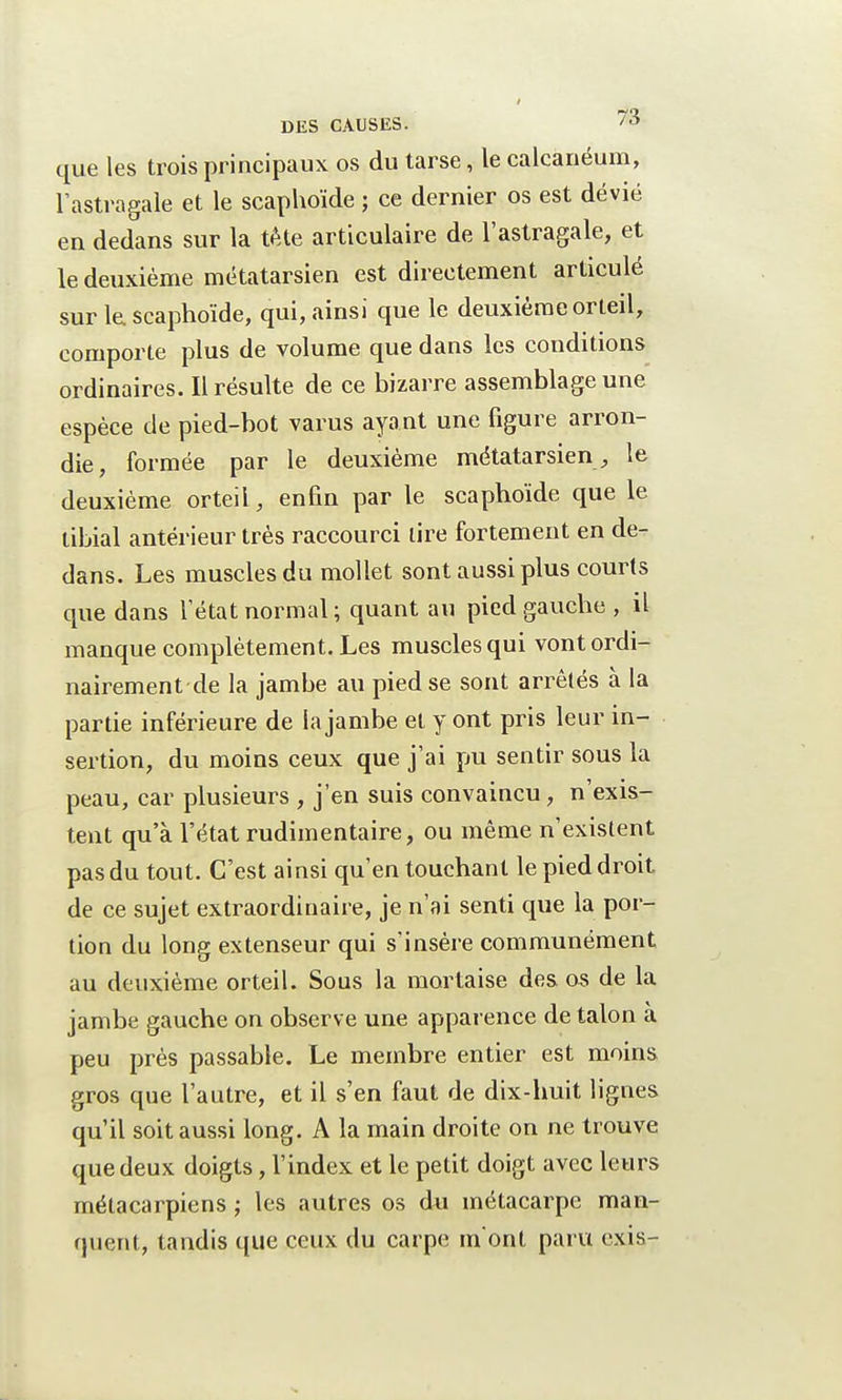 que les trois principaux os du tarse, le calcanéum, l'astragale et le scaphoïde ; ce dernier os est dévié en dedans sur la tète articulaire de l'astragale, et le deuxième métatarsien est directement articulé sur le scaphoïde, qui, ainsi que le deuxième orteil, comporte plus de volume que dans les conditions ordinaires. Il résulte de ce bizarre assemblage une espèce de pied-bot vaius ayant une figure arron- die, formée par le deuxième métatarsien , le deuxième orteil, enfin par le scaphoïde que le tibial antérieur très raccourci lire fortement en de- dans. Les muscles du mollet sont aussi plus courts que dans l'état normal; quant au pied gauche , il manque complètement. Les muscles qui vont ordi- nairement de la jambe au pied se sont arrêtés à la partie inférieure de la jambe et y ont pris leur in- sertion, du moins ceux que j'ai pu sentir sous la peau, car plusieurs , j'en suis convaincu, n'exis- tent qu'à l'état rudimentaire, ou même n'existent pas du tout. C'est ainsi qu'en touchant le pied droit de ce sujet extraordinaire, je n'ai senti que la por- tion du long extenseur qui s'insère communément au deuxième orteil. Sous la mortaise des. os de la jambe gauche on observe une apparence de talon à peu près passable. Le membre entier est moins gros que l'autre, et il s'en faut de dix-huit lignes qu'il soit aussi long. A la main droite on ne trouve que deux doigts, l'index et le petit doigt avec leurs métacarpiens ; les autres os du métacarpe man- quent, tandis que ceux du carpe m'ont paru exis-