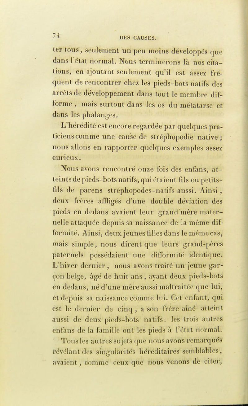 ter tous, seulement un peu moins développes que dans l'état normal. Nous terminerons là nos cita- tions, en ajoutant seulement qu'il est assez fré- quent de rencontrer chez les pieds-bots natifs des arrêts de développement dans tout le membre dif- forme , mais surtout dans les os du métatarse et dans les phalanges. L'hérédité est encore regardée par quelques pra- ticiens comme une cause de stréphopodie native; nous allons en l'apporter quelques exemples assez curieux. Nous avons rencontré onze fois des enfans, at- teints de pieds-bots natifs, qui étaient fils ou petits- fils de parens stréphopodes-natifs aussi. Ainsi , deux frères affligés d'une double déviation des pieds en dedans avaient leur grand'mère mater- nelle attaquée depuis sa naissance de la même dif- formité. Ainsi, deux jeunes filles dans lemêmecas, mais simple, nous dirent que leurs grand-pères paternels possédaient une difformité identique. L'hiver dernier, nous avons traité un jeune gar- çon belge, âgé de huit ans , ayant deux pieds-bots en dedans, né d'une mère aussi maltraitée que lui, et depuis sa naissance comme lui. Cet enfant, qui est le dernier de cinq, a son frère ainé atteint aussi de deux pieds-bots natifs: les trois autres enfans de la famille ont les pieds à l'état normal. Tous les autres su jets que nous avons remarqués révélant des singularités héréditaires semblables, avaient, comme ceux que nous venons de citer,