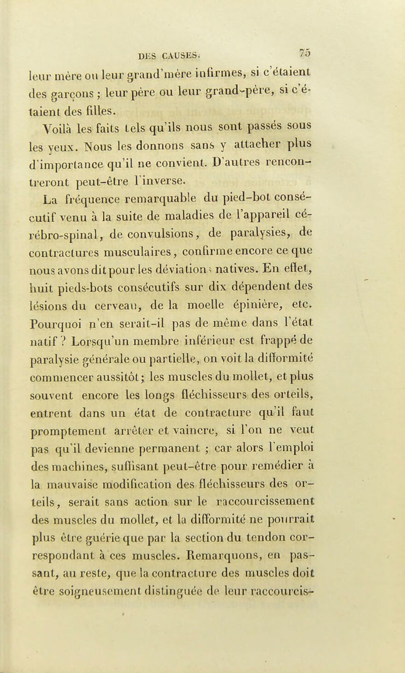 leur mère ou leur grand'mère infirmes, si c'étaient des garçons ; leur père ou leur grand-père, si c'é- taient des filles. Voilà les faits tels qu'ils nous sont passés sous les yeux. Nous les donnons sans y attacher plus d'importance qu'il ne convient. D'autres rencon- treront peut-être l'inverse. La fréquence remarquable du pied-bot consé- cutif venu à la suite de maladies de l'appareil cé- rébro-spinal , de convulsions, de paralysies, de contractures musculaires, confirme encore ce que nous avons dit pour les déviation \ natives. En effet, huit pieds-bots consécutifs sur dix dépendent des lésions du cerveau, de la moelle épinière, etc. Pourquoi n'en serait-il pas de même dans l'état natif ? Lorsqu'un membre inférieur est frappé de paralysie générale ou partielle, on voit la difformité commencer aussitôt; les muscles du mollet, et plus souvent encore les longs fléchisseurs des orteils, entrent dans un état de contracture qu'il faut promptement arrêter et vaincre, si l'on ne veut pas qu'il devienne permanent ; car alors l'emploi des machines, suffisant peut-être pour remédier à la mauvaise modification des fléchisseurs des or- teils, serait sans action sur le raccourcissement des muscles du mollet, et la difformité ne pourrait plus être guérie que par la section du tendon cor- respondant à ces muscles. Remarquons, en pas- sant, au reste, que la contracture des muscles doit être soigneusement distinguée de leur raccourcis-