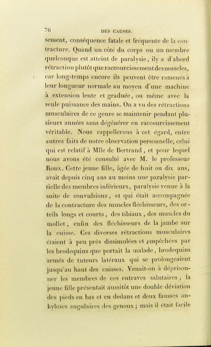 sèment, conséquence fatale et fréquente de la con- tracture. Quand un côté du corps ou un membre quelconque est atteint de paralysie, ily a d'abord rétraction plutôt que raccourcissementdes muscles, car long-temps encore ils peuvent être ramenés a leur longueur normale au moyen d'une machine à extension lente et graduée, ou même avec la seule puissance des mains. On a vu des rétractions musculaires de ce genre se maintenir pendant plu- sieurs années sans dégénérer en raccourcissement véritable. Nous rappellerons à cet égard, entre autres faits de notre observation personnelle, celui qui est relatif à Mlle de Bertrand , et pour lequel nous avons été consulté avec M. le professeur Roux. Cette jeune fille, âgée de huit ou dix ans, avait depuis cinq ans au moins une paralysie par- tielle des membres inférieurs, paralysie venue à la suite de convulsions, et qui était accompagnée de la contracture des muscles fléchisseurs, des or- teils longs et courts , des tibiaux , des muscles du mollet, enfin des fléchisseurs de la jambe sur la cuisse. Ces diverses rétractions musculaires étaient à peu près dissimulées et empêchées par les brodequins que portait la malade, brodequins armés de tuteurs latéraux qui se prolongeaient jusqu'au haut des cuisses. Venait-on à déprison- ner les membres de ces entraves salutaires , la jeune fille présentait aussitôt une double déviation des pieds en bns et en dedans et deux fausses an- kyloses angulaires des genoux; mais il étail facile