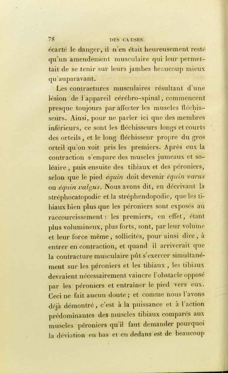écarté le danger, il n'en était heureusement resté qu'un amendement musculaire qui leur permet- tait de se tenir sur leurs jambes beaucoup mieux qu'auparavant. Les contractures musculaires résultant d'une lésion de l'appareil cérébro-spinal, commencent presque toujours par affecter les muscles fléchis- seurs. Ainsi, pour ne parler ici que des membres inférieurs, ce sont les fléchisseurs longs et courts des orteils, et le long fléchisseur propre du gros orteil qu'on voit pris les premiers. Après eux la contraction s'empare des muscles jumeaux et so- léaire, puis ensuite des tibiaux et des péroniers, selon que le pied èquin doit devenir éguin varus ou èquin valgus. Nous avons dit, en décrivant la stréphocatopodie et la stréphendopodie, que les ti- biaux bien plus que les péroniers sont exposés au raccourcissement: les premiers, en effet, étant plus volumineux, plus forts, sont, par leur volume et leur force même, sollicités, pour ainsi dire, à entrer en contraction, et quand il arriverait que la contracture musculaire pût s'exercer simultané- ment sur les péroniers et les tibiaux, les tibiaux dévi aient nécessairement vaincre l'obstacle opposé par les péroniers et entraîner le pied vers eux. Ceci ne fait aucun doute ; et comme nous l'avons déjà démontré, c'est à la puissance et à l'action prédominantes des muscles tibiaux comparés aux muscles péroniers qu'il faut demander pourquoi la déviation on bas el en dedans est de beaucoup
