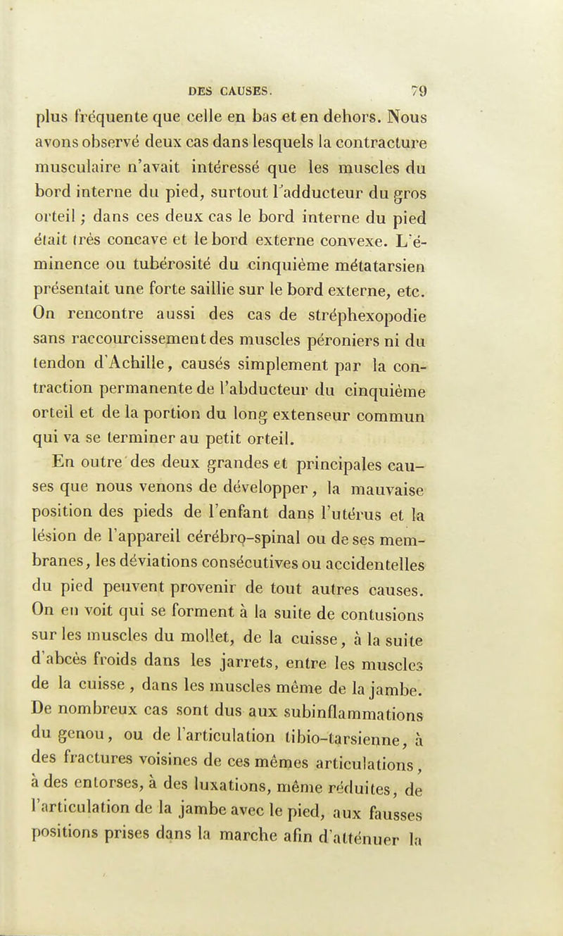 plus fréquente que celle en bas et en dehors. Nous avons observé deux cas dans lesquels la contracture musculaire n'avait intéressé que les muscles du bord interne du pied, surtout l'adducteur du gros orteil ; dans ces deux cas le bord interne du pied élait très concave et le bord externe convexe. L'é- minence ou tubérosité du cinquième métatarsien présentait une forte saillie sur le bord externe, etc. On rencontre aussi des cas de stréphexopodie sans raccourcissement des muscles péroniers ni du tendon d'Achille, causés simplement par la con- traction permanente de l'abducteur du cinquième orteil et de la portion du long extenseur commun qui va se terminer au petit orteil. En outre des deux grandes et principales cau- ses que nous venons de développer, la mauvaise position des pieds de l'enfant dans l'utérus et la lésion de l'appareil cérébro-spinal ou de ses mem- branes, les déviations consécutives ou accidentelles du pied peuvent provenir de tout autres causes. On en voit qui se forment à la suite de contusions sur les muscles du mollet, de la cuisse, à la suite d'abcès froids dans les jarrets, entre les muscles de la cuisse , dans les muscles même de la jambe. De nombreux cas sont dus aux subinflammations du genou, ou de l'articulation tibio-tarsienne, à des fractures voisines de ces mêmes articulations, à des entorses, à des luxations, même réduites, de l'articulation de la jambe avec le pied, aux fausses position* prises dans la marche afin d'atténuer la
