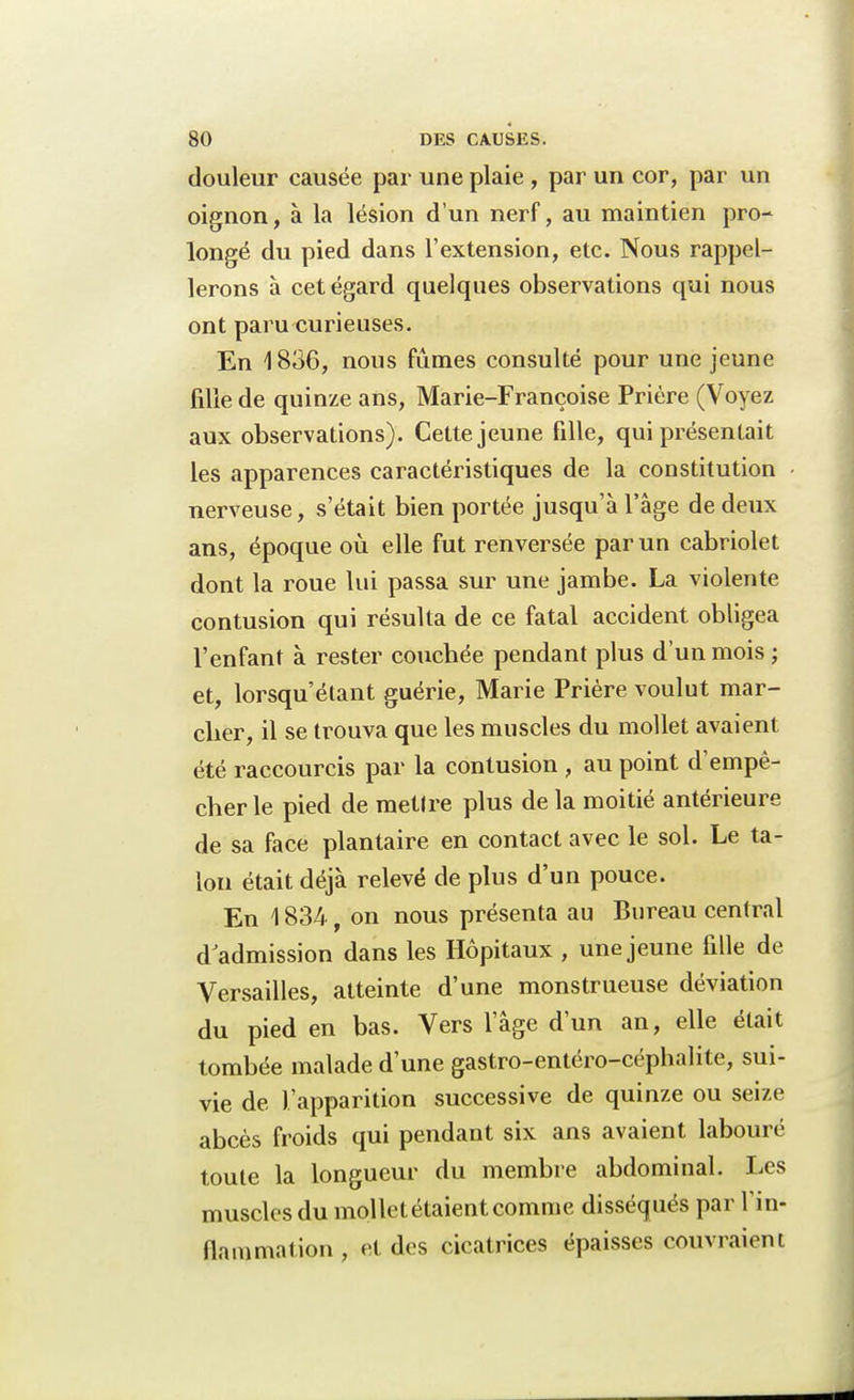 douleur causée par une plaie , par un cor, par un oignon, à la lésion d'un nerf, au maintien pro- longé du pied dans l'extension, etc. Nous rappel- lerons à cet égard quelques observations qui nous ont paru curieuses. En 1836, nous fûmes consulté pour une jeune fille de quinze ans, Marie-Françoise Prière (Voyez aux observations). Cette jeune fille, qui présentait les apparences caractéristiques de la constitution nerveuse, s'était bien portée jusqu'à l'âge de deux ans, époque où elle fut renversée par un cabriolet dont la roue lui passa sur une jambe. La violente contusion qui résulta de ce fatal accident obligea l'enfant à rester couchée pendant plus d'un mois ; et, lorsqu'étant guérie, Marie Prière voulut mar- cher, il se trouva que les muscles du mollet avaient été raccourcis par la contusion , au point d'empê- cher le pied de mettre plus de la moitié antérieure de sa face plantaire en contact avec le sol. Le ta- lon était déjà relevé de plus d'un pouce. En 1834 , on nous présenta au Bureau central d'admission dans les Hôpitaux , une jeune fille de Versailles, atteinte d'une monstrueuse déviation du pied en bas. Vers l'âge d'un an, elle était tombée malade d'une gastro-entéro-céphalite, sui- vie de l'apparition successive de quinze ou seize abcès froids qui pendant six ans avaient labouré toute la longueur du membre abdominal. Les muscles du mollet étaient comme disséqués par l'in- flammation , et des cicatrices épaisses couvraient