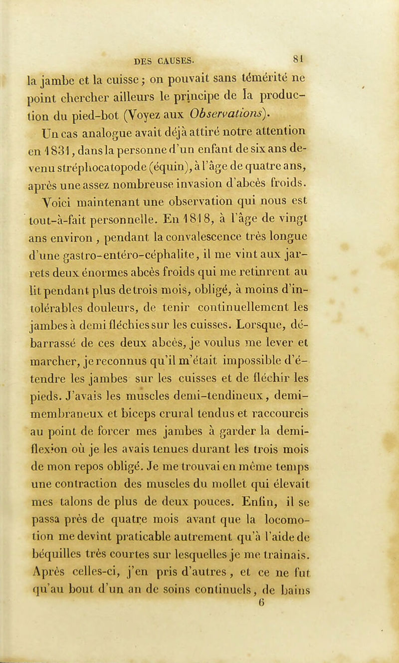 la jambe et la cuisse ; on pouvait sans témérité ne point chercher ailleurs le principe de la produc- tion du pied-bot (Voyez aux Observations). Un cas analogue avait déjà attiré notre attention en 4 831, dans la personne d'un enfant de six ans de- venu stréphocatopode (équin), à lage de quatre ans, après une assez nombreuse invasion d'abcès froids. Voici maintenant une observation qui nous est tout-à-fait personnelle. En 1818, à l'âge de vingt ans environ , pendant la convalescence très longue d'une gastro-entéro-céphalite, il me vint aux jar- rets deux énormes abcès froids qui me retinrent au lit pendant plus de trois mois, obligé, à moins d'in- tolérables douleurs, de tenir continuellement les jambes à demi fléchies sur les cuisses. Lorsque, dé- barrassé de ces deux abcès, je voulus me lever et marcher, je reconnus qu'il m'était impossible d'é- tendre les jambes sur les cuisses et de fléchir les pieds. J'avais les muscles demi-tendineux, demi- membraneux et biceps crural tendus et raccourcis au point de forcer mes jambes à garder la demi- flex?on où je les avais tenues durant les trois mois de mon repos obligé. Je me trouvai en même temps une contraction des muscles du mollet qui élevait mes talons de plus de deux pouces. Enfin, il se passa près de quatre mois avant que la locomo- tion me devînt praticable autrement qu'à l'aide de béquilles très courtes sur lesquelles je me traînais. Après celles-ci, j'en pris d'autres, et ce ne fut qu'au bout d'un an de soins continuels, de bains 6
