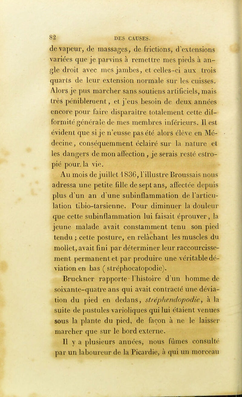de vapeur, de massages, de frictions, d'extensions variées que je parvins à remettre mes pieds à an- gle droit avec mes jambes, et celles-ci aux trois quarts de leur extension normale sur les cuisses. Alors je pus marcher sans soutiens artificiels, mais très péniblement, et j'eus besoin de deux années encore pour faire disparaître totalement cette dif- formité générale de mes membres inférieurs. Il est évident que si je n'eusse pas été alors élève en Mé- decine, conséquemment éclairé sur la nature et les dangers de mon affection, je serais resté estro- pié pour, la vie. Au mois de juillet 1836, l'illustre Broussais nous adressa une petite fille de sept ans, affectée depuis plus d'un an d une subinflammation de l'articu- lation tibio-larsienne. Pour diminuer la douleur que cette subinflammation lui faisait éprouver, la jeune malade avait constamment tenu son pied tendu ; cette posture, en relâchant les muscles du mollet, avait fini par déterminer leur raccourcisse- ment permanent et par produire une véritable dé- viation en bas ( stréphocatopodie). Bruckner rapporte l'histoire d'un homme de soixante-quatre ans qui avait contracté une dévia- tion du pied en dedans, strèphendopodie, à la suite de pustules varioliques qui lui étaient venues sous la plante du pied, de façon à ne le laisser marcher que sur le bord externe. Il y a plusieurs années, nous fûmes consulté par un laboureur do la Picardie, à qui un morceau