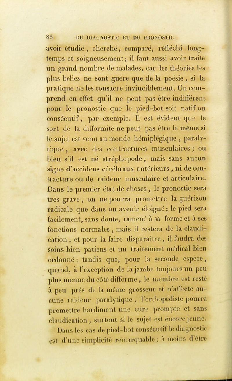 avoir étudié , cherché, comparé, réfléchi long- temps et soigneusement; il faut aussi avoir traité un grand nombre de malades, car les théories les plus belles ne sont guère que de la poésie , si la pratique ne les consacre invinciblement. On com- prend en effet qu'il ne peut pas être indifférent pour le pronostic que le pied-bot soit natif ou consécutif, par exemple. Il est évident que le sort de la difformité ne peut pas être le même si le sujet est venu au monde hémiplégique , paraly- tique , avec des contractures musculaires ; ou bien s'il est né stréphopode, mais sans aucun signe d'accidens cérébraux antérieurs, ni de con- tracture ou de raideur musculaire et articulaire. Dans le premier état de choses, le pronostic sera très grave, on ne pourra promettre la guérison radicale que dans un avenir éloigné ; le pied sera facilement, sans doute, ramené à sa forme et à ses fonctions normales , mais il restera de la claudi- cation , et pour la faire disparaître, il faudra des soins bien patiens et un traitement médical bien ordonné : tandis que, pour la seconde espèce, quand, à l'exception de la jambe toujours un peu plus menue du côté difforme, le membre est resté à peu près de la même grosseur et n'affecte au- cune raideur paralytique , l'orthopédiste pourra promettre hardiment une cure prompte et sans claudication, surtout si le sujet est encore jeune. Dans les cas de pied-bot consécutif le diagnostic est d'une simplicité remarquable -, à moins d'être