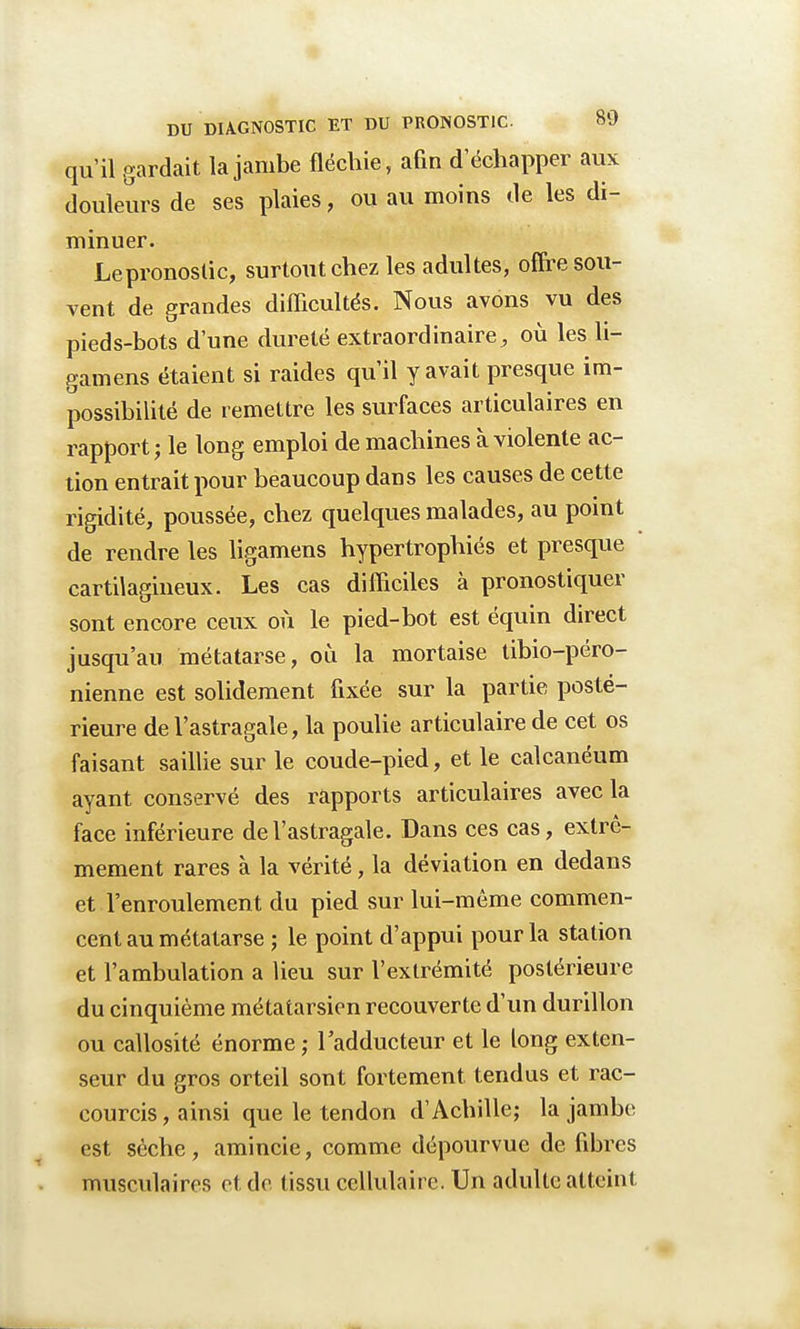 qu'il gardait la jambe fléchie, afin d échapper aux douleurs de ses plaies, ou au moins de les di- minuer. Lepronoslic, surtout chez les adultes, offre sou- vent de grandes difficultés. Nous avons vu des pieds-bots d'une dureté extraordinaire, où les li- gamens étaient si raides qu'il y avait presque im- possibilité de remettre les surfaces articulaires en rapportée long emploi de machines à violente ac- tion entrait pour beaucoup dans les causes de cette rigidité, poussée, chez quelques malades, au point de rendre les ligamens hypertrophiés et presque cartilagineux. Les cas difficiles à pronostiquer sont encore ceux où le pied-bot est équin direct jusqu'au métatarse, où la mortaise tibio-péro- nienne est solidement fixée sur la partie posté- rieure de l'astragale, la poulie articulaire de cet os faisant saillie sur le coude-pied, et le calcanéum ayant conservé des rapports articulaires avec la face inférieure de l'astragale. Dans ces cas, extrê- mement rares à la vérité, la déviation en dedans et l'enroulement du pied sur lui-même commen- cent au métatarse ; le point d'appui pour la station et l'ambulation a Heu sur l'extrémité postérieure du cinquième métatarsien recouverte d'un durillon ou callosité énorme; l'adducteur et le long exten- seur du gros orteil sont fortement tendus et rac- courcis, ainsi que le tendon d'Achille; la jambe est sèche , amincie, comme dépourvue de fibres musculaires et de tissu cellulaire. Un adulte atteint