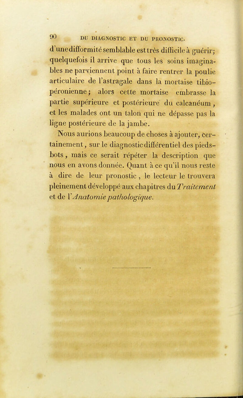 d'unedifformité semblable est très difficile à guérir; quelquefois il arrive que tous les soins imagina- bles ne parviennent point à faire rentrer la poulie articulaire de l'astragale dans la mortaise tibio- péronienne; alors cette mortaise embrasse la partie supérieure et postérieure du calcanéum, et les malades ont un talon qui ne dépasse pas la ligne postérieure de la jambe. Nous aurions beaucoup de choses à ajouter, cer- tainement, sur le diagnostic différentiel des pieds- bots , mais ce serait répéter la description que nous en avons donnée. Quant à ce qu'il nous reste à dire de leur pronostic , le lecteur le trouvera pleinement développé aux chapitres du Traitement et de XAnatomiepathologique.