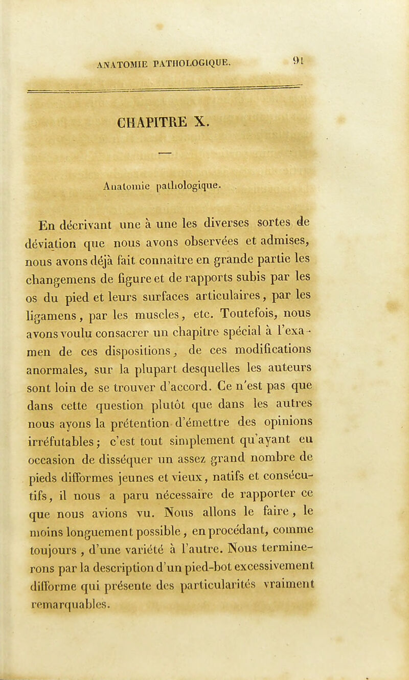 CHAPITRE X. Anatomie pathologique. En décrivant une à une les diverses sortes de déviation que nous avons observées et admises, nous avons déjà fait connaître en grande partie les changemens de figure et de rapports subis par les os du pied et leurs surfaces articulaires, par les ligamens, par les muscles, etc. Toutefois, nous avons voulu consacrer un chapitre spécial à l'exa- men de ces dispositions, de ces modifications anormales, sur la plupart desquelles les auteurs sont loin de se trouver d'accord. Ce n'est pas que dans cette question plutôt que dans les autres nous ayons la prétention d'émettre des opinions irréfutables ; c'est tout simplement qu'ayant eu occasion de disséquer un assez grand nombre de pieds difformes jeunes et vieux, natifs et consécu- tifs, il nous a paru nécessaire de rapporter ce que nous avions vu. Nous allons le faire, le moins longuement possible, en procédant, comme toujours , d'une variété à l'autre. Nous termine- rons par la description d'un pied-bot excessivement difforme qui présente des particularités vraiment remarquables.