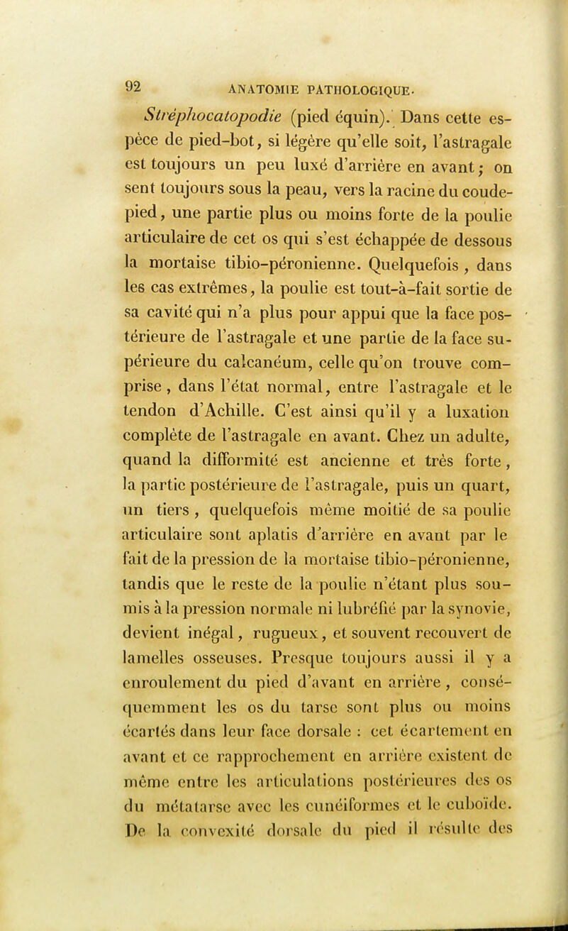 Stréphocatopodie (pied équin). Dans cette es- pèce de pied-bot, si légère qu'elle soit, l'astragale est toujours un peu luxé d'arrière en avant ; on sent toujours sous la peau, vers la racine du coude- pied , une partie plus ou moins forte de la poulie articulaire de cet os qui s'est échappée de dessous la mortaise tibio-péronienne. Quelquefois , dans les cas extrêmes, la poulie est tout-à-fait sortie de sa cavité qui n'a plus pour appui que la face pos- térieure de l'astragale et une partie de la face su- périeure du calcanéum, celle qu'on trouve com- prise , dans l'état normal, entre l'astragale et le tendon d'Achille. C'est ainsi qu'il y a luxation complète de l'astragale en avant. Chez un adulte, quand la difformité est ancienne et très forte, la partie postérieure de l'astragale, puis un quart, un tiers, quelquefois même moitié de sa poulie articulaire sont aplatis d'arrière en avant par le fait de la pression de la mortaise tibio-péronienne, tandis que le reste de la poulie n'étant plus sou- mis à la pression normale ni lubréfié par la synovie, devient inégal, rugueux, et souvent recouvert de lamelles osseuses. Presque toujours aussi il y a enroulement du pied d'avant en arrière, consé- quemment les os du tarse sont plus ou moins écartés dans leur face dorsale : cet écartement en avant et ce rapprochement en arriére existent de même entre les articulations postérieures des os du métatarse avec les cunéiformes et le cuboïde. De la convexité dorsale du pied il résulte des