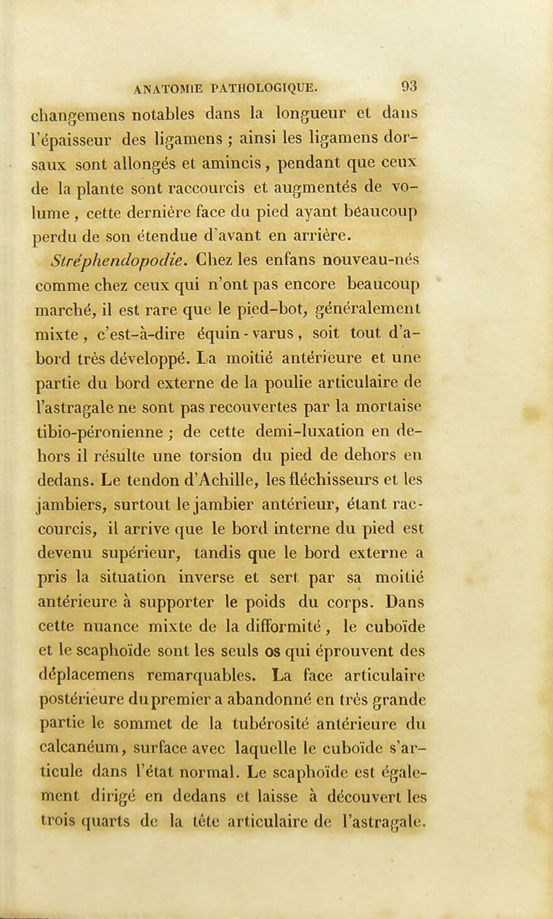 changements notables dans la longueur et dans l'épaisseur des ligamens ; ainsi les ligamens dor- saux sont allongés et amincis, pendant que ceux de la plante sont raccourcis et augmentés de vo- lume , cette dernière face du pied ayant beaucoup perdu de son étendue d'avant en arrière. Stréphendopodie. Chez les enfans nouveau-nés comme chez ceux qui n'ont pas encore beaucoup marché, il est rare que le pied-bot, généralement mixte , c'est-à-dire équin - varus , soit tout d'a- bord très développé. La moitié antérieure et une partie du bord externe de la poulie articulaire de l'astragale ne sont pas recouvertes par la mortaise tibio-péronienne ; de cette demi-luxation en de- hors il résulte une torsion du pied de dehors en dedans. Le tendon d'Achille, les fléchisseurs et les jambiers, surtout le jambier antérieur, étant rac- courcis, il arrive que le bord interne du pied est devenu supérieur, tandis que le bord externe a pris la situation inverse et sert par sa moitié antérieure à supporter le poids du corps. Dans cette nuance mixte de la difformité, le cuboïde et le scaphoïde sont les seuls os qui éprouvent des déplacemens remarquables. La face articulaire postérieure du premier a abandonné en très grande partie le sommet de la tubérosité antérieure du calcanéum, surface avec laquelle le cuboïde s'ar- ticule dans l'état normal. Le scaphoïde est égale- ment dirigé en dedans et laisse à découvert les trois quarts de la tête articulaire de l'astragale.