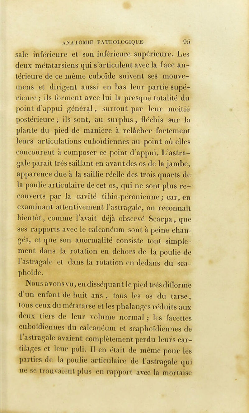 sale inférieure et son inférieure supérieure. Les deux métatarsiens qui s'articulent avec la face an- térieure de ce même cuboïde suivent ses mouve- mens et dirigent aussi en bas leur partie supé- rieure ; ils forment avec lui la presque totalité du point d appui général, surtout par leur moitié postérieure ; ils sont, au surplus, fléchis sur la plante du pied de manière à relâcher fortement leurs articulations cuboïdiennes au point où elles concourent à composer ce point d'appui. L'astra- gale paraît très saillant en avant des os de la jambe, apparence due à la saillie réelle des trois quarts de la poulie articulaire de cet os, qui ne sont plus re- couverts par la cavité tibio-péronienne ; car, en examinant attentivement l'astragale, on reconnaît bientôt, comme l'avait déjà observé Scarpa, que ses rapports avec le calcanéum sont à peine chan- gés, et que son anormalité consiste tout simple- ment dans la rotation en dehors de la poulie de l'astragale et dans la rotation en dedans du sca- phoïde. Nous avons vu, en disséquant le pied très difforme d'un enfant de huit ans , tous les os du tarse, tous ceux du métatarse et les phalanges réduits aux deux tiers de leur volume normal ; les facettes cuboïdiennes du calcanéum et scaphoïdiennes de l'astragale avaient complètement perdu leurs car- tilages et leur poli. Il en était de même pour les parties de la poulie articulaire de l'astragale qui ne se trouvaient plus en rapport avec la mortaise