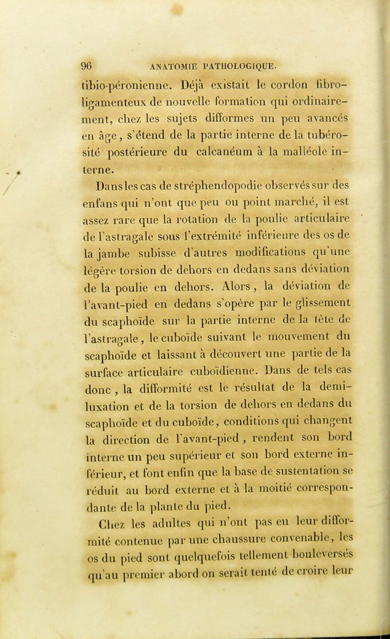 tibio-péronieime. Déjà existait le cordon fibro- ligamenteux de nouvelle formation qui ordinaire- ment, chez les sujets difformes un peu avancés en âge, s'étend de la partie interne de la tubéro- sité postérieure du calcanéum à la malléole in- terne. Dans les cas de stréphendopodie observés sur des enfans qui n'ont que peu ou point marché, il est assez rare que la rotation de la poulie articulaire de l'astragale sous l'extrémité inférieure des os de la jambe subisse d'autres modifications qu'une légère torsion de dehors en dedans sans déviation de la poulie en dehors. Alors, la déviation de l'avant-pied en dedans s'opère par le glissement du scaphoïde sur la partie interne de la tète de l'astragale, le cuboïde suivant le mouvement du scaphoïde et laissant à découvert une partie de la surface articulaire cuboïdienne. Dans de tels cas donc , la difformité est le résultat de la demi- luxation et de la torsion de dehors en dedans du scaphoïde et du cuboïde, conditions qui changent la direction de l'avant-pied , rendent son bord interne un peu supérieur et son bord externe in- férieur, et font enfin que la base de sustentation se réduit au bord externe et à la moitié correspon- dante delà plante du pied. Chez les adultes qui n'ont pas eu leur diffor- mité contenue par une chaussure convenable, les os du pied sont quelquefois tellement bouleversés qu'au premier abord on serait tenté de croire leur
