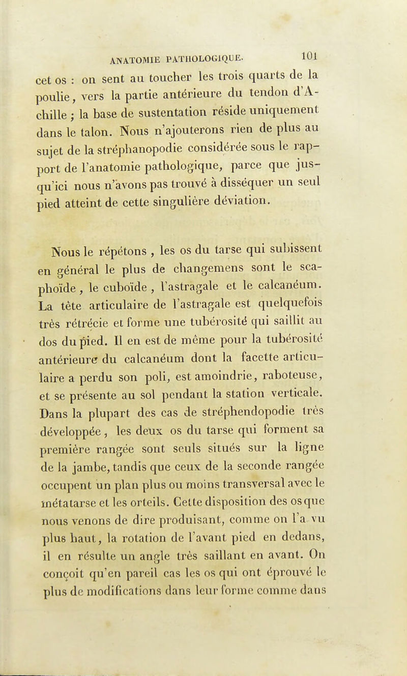 cet os : on sent au toucher les trois quarts de la poulie, vers la partie antérieure du tendon d'A- chille ; la base de sustentation réside uniquement dans le talon. Nous n'ajouterons rien de plus au sujet de la stréphanopodie considérée sous le rap- port de l'anatomie pathologique, parce que jus- qu'ici nous n'avons pas trouvé à disséquer un seul pied atteint de cette singulière déviation. Nous le répétons , les os du tarse qui subissent en général le plus de changemens sont le sca- phoïde, le cuboïde , l'astragale et le calcanéum. La tète articulaire de l'astragale est quelquefois très rétrécie et forme une tubérosité qui saillit au dos du pied. Il en est de même pour la tubérosité antérieure du calcanéum dont la facette articu- laire a perdu son poli, est amoindrie, raboteuse, et se présente au sol pendant la station verticale. Dans la plupart des cas de stréphendopodie très développée, les deux os du tarse qui forment sa première rangée sont seuls situés sur la ligne de la jambe, tandis que ceux de la seconde rangée occupent un plan plus ou moins transversal avec le métatarse et les orteils. Cette disposition des os que nous venons de dire produisant, comme on l'a vu plus haut, la rotation de l'avant pied en dedans, il en résulte un angle très saillant en avant. On conçoit qu'en pareil cas les os qui ont éprouvé le plus de modifications dans leur forme comme dans