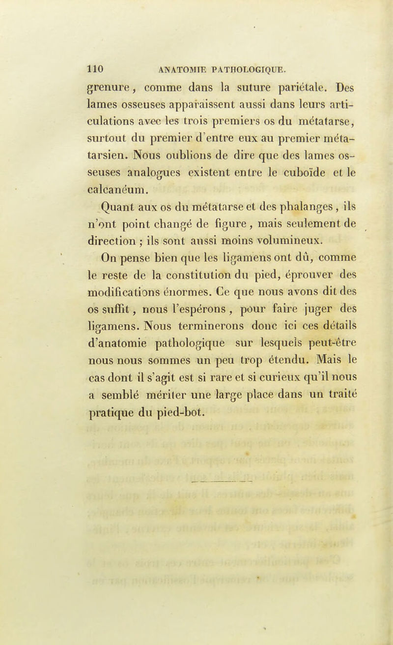 grenure, comme dans la suture pariétale. Des lames osseuses apparaissent aussi dans leurs arti- culations avec les trois premiers os du métatarse, surtout du premier d'entre eux au premier méta- tarsien. Nous oublions de dire que des lames os- seuses analogues existent entre le cuboïde et le calcanéum. Quant aux os du métatarse et des phalanges, ils n'ont point changé de figure , mais seulement de direction ; ils sont aussi moins volumineux. On pense bien que les ligamens ont dû, comme le reste de la constitution du pied, éprouver des modifications énormes. Ce que nous avons dit des os suffit, nous l'espérons , pour faire juger des liffamens. Nous terminerons donc ici ces détails d'anatomie pathologique sur lesquels peut-être nous nous sommes un peu trop étendu. Mais le cas dont il s'agit est si rare et si curieux qu'il nous a semblé mériter une large place dans un traité pratique du pied-bot.