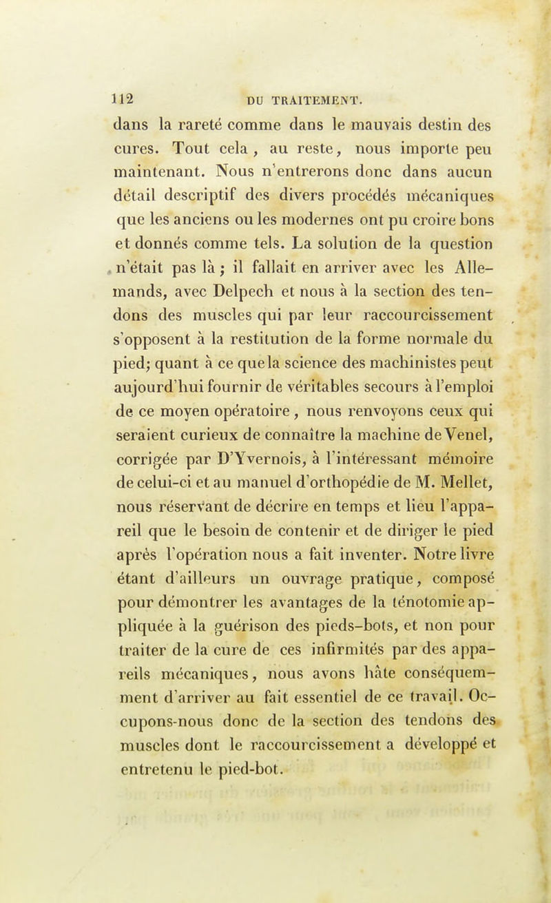 dans la rareté comme dans le mauvais destin des cures. Tout cela, au reste, nous importe peu maintenant. Nous n'entrerons donc dans aucun détail descriptif des divers procédés mécaniques que les anciens ou les modernes ont pu croire bons et donnés comme tels. La solution de la question n'était pas là ; il fallait en arriver avec les Alle- mands, avec Delpech et nous à la section des ten- dons des muscles qui par leur raccourcissement s'opposent à la restitution de la forme normale du pied; quant à ce que la science des machinistes peut aujourd'hui fournir de véritables secours à l'emploi de ce moyen opératoire, nous renvoyons ceux qui seraient curieux de connaître la machine de Venel, corrigée par D'Yvernois, à l'intéressant mémoire de celui-ci et au manuel d'orthopédie de M. Mellet, nous réservant de décrire en temps et lieu l'appa- reil que le besoin de contenir et de diriger le pied après l'opération nous a fait inventer. Notre livre étant d'ailleurs un ouvrage pratique, composé pour démontrer les avantages de la ténotomie ap- pliquée à la guérison des pieds-bots, et non pour traiter de la cure de ces infirmités par des appa- reils mécaniques, nous avons hâte conséquem- ment d'arriver au fait essentiel de ce travail. Oc- cupons-nous donc de la section des tendons des muscles dont le raccourcissement a développé et entretenu le pied-bot.