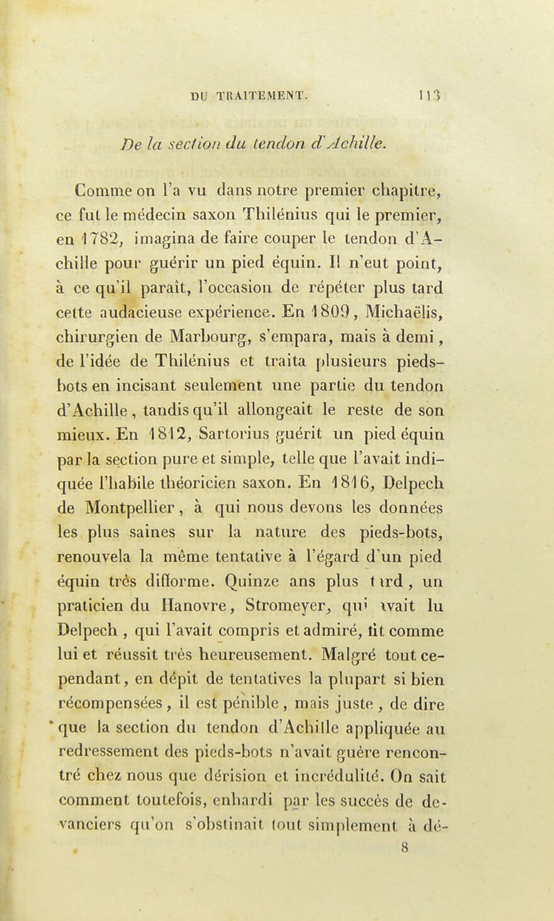 De la section du tendon dAchille. Comme on l'a vu dans notre premier chapitre, ce fut le médecin saxon Thilénius qui le premier, en 1782, imagina de faire couper le tendon d'A- chille pour guérir un pied équin. Il n'eut point, à ce qu'il paraît, l'occasion de répéter plus tard cette audacieuse expérience. En 1809, Michaëlis, chirurgien de Marbourg, s'empara, mais à demi, de l'idée de Thilénius et traita plusieurs pieds- hots en incisant seulement une partie du tendon d'Achille, taudis qu'il allongeait le reste de son mieux. En 1812, Sartorius guérit un pied équin par la section pure et simple, telle que l'avait indi- quée l'habile théoricien saxon. En 1816, Delpech de Montpellier, à qui nous devons les données les plus saines sur la nature des pieds-bots, renouvela la même tentative à l'égard d'un pied équin très difforme. Quinze ans plus t ird, un praticien du Hanovre, Stromeyer, qu» ivait lu Delpech , qui l'avait compris et admiré, lit comme lui et réussit très heureusement. Malgré tout ce- pendant, en dépit de tentatives la plupart si bien récompensées , il est pénible , mais juste , de dire * que la section du tendon d'Achille appliquée au redressement des pieds-bots n'avait guère rencon- tré chez nous que dérision et incrédulité. On sait comment toutefois, enhardi par les succès de de- vanciers qu'on s'obstinait lout simplement à dé- 4 -î'8-r