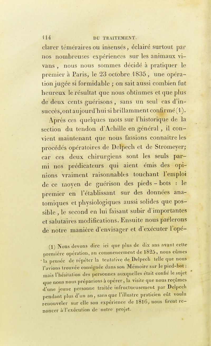 clarer téméraires ou insensés, éclairé surtout par nos nombreuses expériences sur les animaux vi- vans , nous nous sommes décidé à pratiquer le premier à Paris, le 23 octobre 1835 , une opéra- lion jugée si formidable ; on sait aussi combien fut heureux le résultat que nous obtînmes et que plus de deux cents guérisons, sans un seul cas d'in- succès, ont aujourd'hui si brillamment confirmé (1 ). Après ces quelques mots sur l'historique de la section du tendon d'Achille en général , il con- vient maintenant que nous fassions connaître les procédés opératoires de Delpech et de Stromeyer; car ces deux chirurgiens sont les seuls par- mi nos prédicateurs qui aient émis des opi- nions vraiment raisonnables touchant l'emploi de ce moyen de guérison des pieds - bots : le premier en l'établissant sur des données ana- tomiques et physiologiques aussi solides que pos- sible , le second en lui faisant subir d'importantes et salutaires modifications. Ensuite nous parlerons de notre manière d'envisager et d'exécuter l'opé- (1) Nous devons dire ici que plus de dix ans avant celte première opération, au commencement de 1825, nous eûmes •la pensée de répéter la tentative de Delpech telle que nous l'avions trouvée consignée dans son Mémoire sur le pied-bot ; mais l'hésitation des personnes auxquelles était confié le sujet que nous nous préparions à opérer, la visite que nous reçûmes d'une jeune personne traitée infructueusement par Delpech pendant plus d'un an, sans que l'illustre praticien eût voulu renouveler sur elle son expérience de 1816, nous firent re- noncer à l'exécution de notre projet.