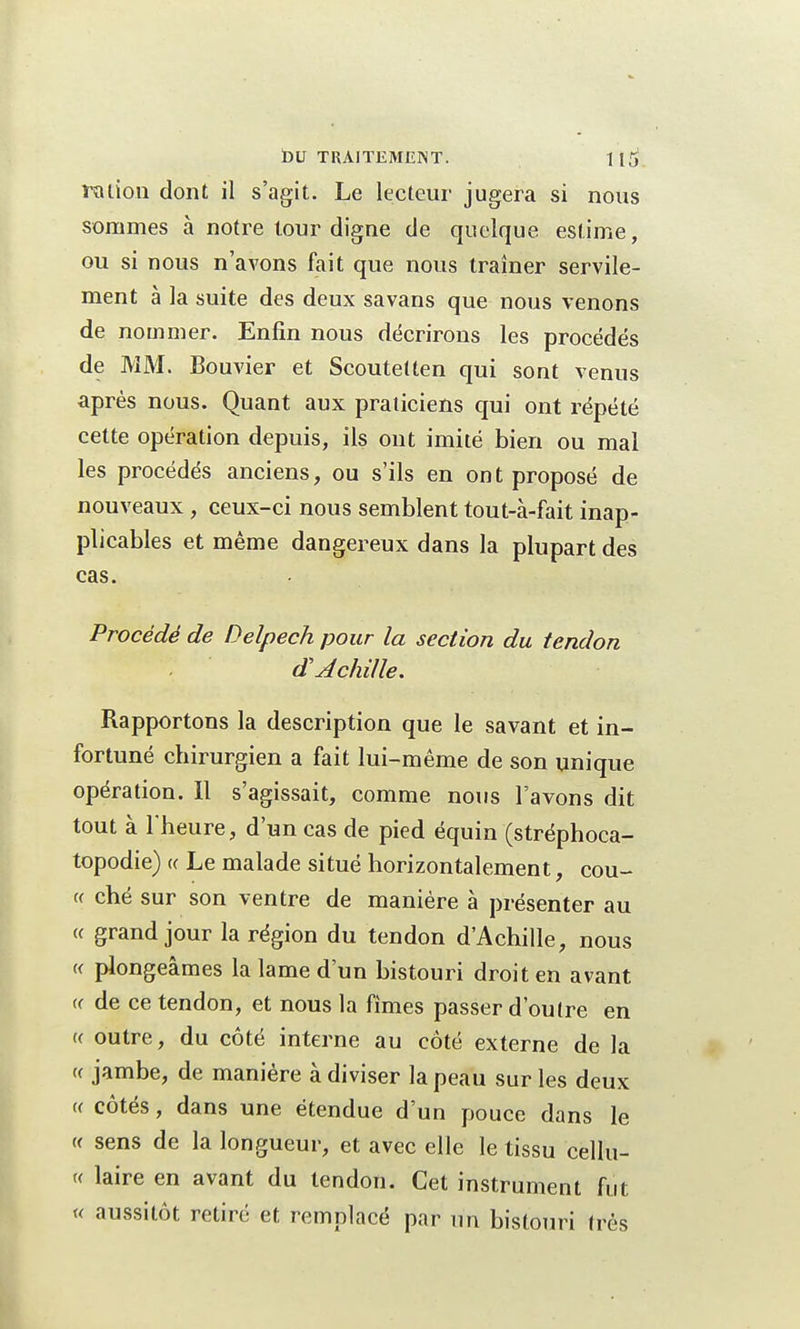 ration dont il s'agit. Le lecteur jugera si nous sommes à notre tour digne de quelque estime, ou si nous n'avons fait que nous traîner servile- ment à la suite des deux savans que nous venons de nommer. Enfin nous décrirons les procédés de MM, Bouvier et Scoutetten qui sont venus après nous. Quant aux praticiens qui ont répété cette opération depuis, ils ont imité bien ou mal les procédés anciens, ou s'ils en ont proposé de nouveaux , ceux-ci nous semblent tout-à-fait inap- plicables et même dangereux dans la plupart des cas. Procédé de Delpech pour la section du tendon d'Achille. Rapportons la description que le savant et in- fortuné chirurgien a fait lui-même de son unique opération. Il s'agissait, comme nous l'avons dit tout à l'heure, d'un cas de pied équin (stréphoca- topodie) « Le malade situé horizontalement, coû- te ché sur son ventre de manière à présenter au « grand jour la région du tendon d'Achille, nous « plongeâmes la lame d'un bistouri droit en avant « de ce tendon, et nous la fimes passer d'outre en t< outre, du côté interne au côté externe de la « jambe, de manière à diviser la peau sur les deux « côtés, dans une étendue d'un pouce dans le « sens de la longueur, et avec elle le tissu cellu- « laire en avant du tendon. Cet instrument fut « aussitôt retiré et remplacé par un bistouri très