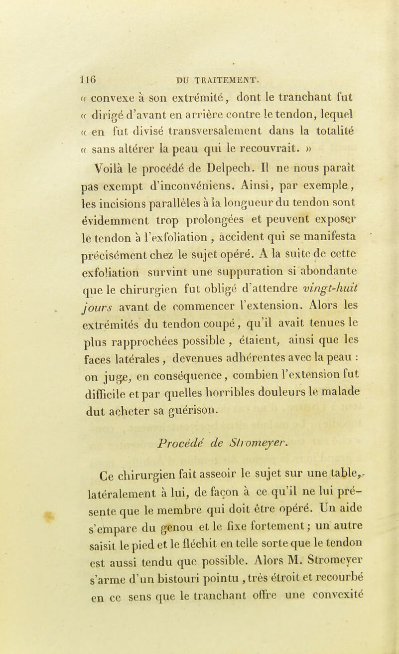 « convexe à son extrémité, dont le tranchant fut « dirigé d'avant en arrière contre le tendon, lequel te en fut divisé transversalement dans la totalité « sans altérer la peau qui le recouvrait. » Voilà le procédé de Delpech. Il ne nous paraît pas exempt d'inconvéniens. Ainsi, par exemple, les incisions parallèles à la longueur du tendon sont évidemment trop prolongées et peuvent exposer le tendon à l'exfoliation , accident qui se manifesta précisément chez le sujet opéré. A la suite de cette exfoliation survint une suppuration si abondante que le chirurgien fut obligé d'attendre vingt-huit jours avant de commencer l'extension. Alors les extrémités du tendon coupé, qu'il avait tenues le plus rapprochées possible , étaient, ainsi que les faces latérales , devenues adhérentes avec la peau : on juge, en conséquence, combien l'extension fut difficile et par quelles horribles douleurs le malade dut acheter sa guérison. Procédé de Stromeyer. Ce chirurgien fait asseoir le sujet sur une table,- latéralement à lui, de façon à ce qu'il ne lui pré- sente que le membre qui doit être opéré. Un aide s'empare du genou et le fixe fortement; un autre saisit le pied et le fléchit en telle sorte que le tendon est aussi tendu que possible. Alors M. Stromeyer s'arme d'un bistouri pointu , très étroit et recourbé en ce sens que le tranchant offre une convexité
