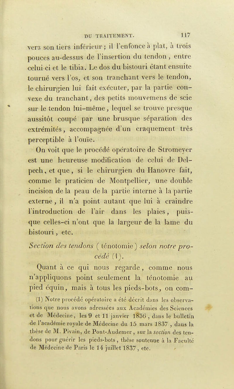 vers son tiers inférieur; il l'enfonce à plat, à trois pouces au-dessus de l'insertion du tendon , entre celui ci et le tibia. Le dos du bistouri étant ensuite tourné vers l'os, et son tranchant vers le tendon, le chirurgien lui fait exécuter, par la partie con- vexe du tranchant, des petits mouvemens de scie sur le tendon lui-même, lequel se trouve presque aussitôt coupé par une brusque séparation des extrémités, accompagnée d'un craquement très perceptible à l'ouïe. On voit que le procédé opératoire de Stromeyer est une heureuse modification de celui de Del- pech,etque, si le chirurgien du Hanovre fait, comme le praticien de Montpellier, une double incision de la peau de la partie interne à la partie externe, il n'a point autant que lui à craindre l'introduction de l'air dans les plaies, puis- que celles-ci n'ont que la largeur de la lame du bistouri, etc. Section des tendons ( lénotomie) selon notre pro- cédé (\). Quant à ce qui nous regarde , comme nous n'appliquons point seulement la ténotomie au pied équin, mais à tous les pieds-bots, on com- (1) Notre procédé opératoire a été décrit dans les observa- tions que nous avons adressées aux Académies des Sciences et de Médecine, les 9 et 11 janvier 1856 , dans le bulletin de l'académie royale de Médecine du 15 mars 1837 , dans la thèse de M. Pi vain, de Pont-Audemer, sur la section des ten- dons pour guérir les pieds-bots, thèse soutenue à la Faculté de Médecine de Paris le 14 juillet 1837, etc.