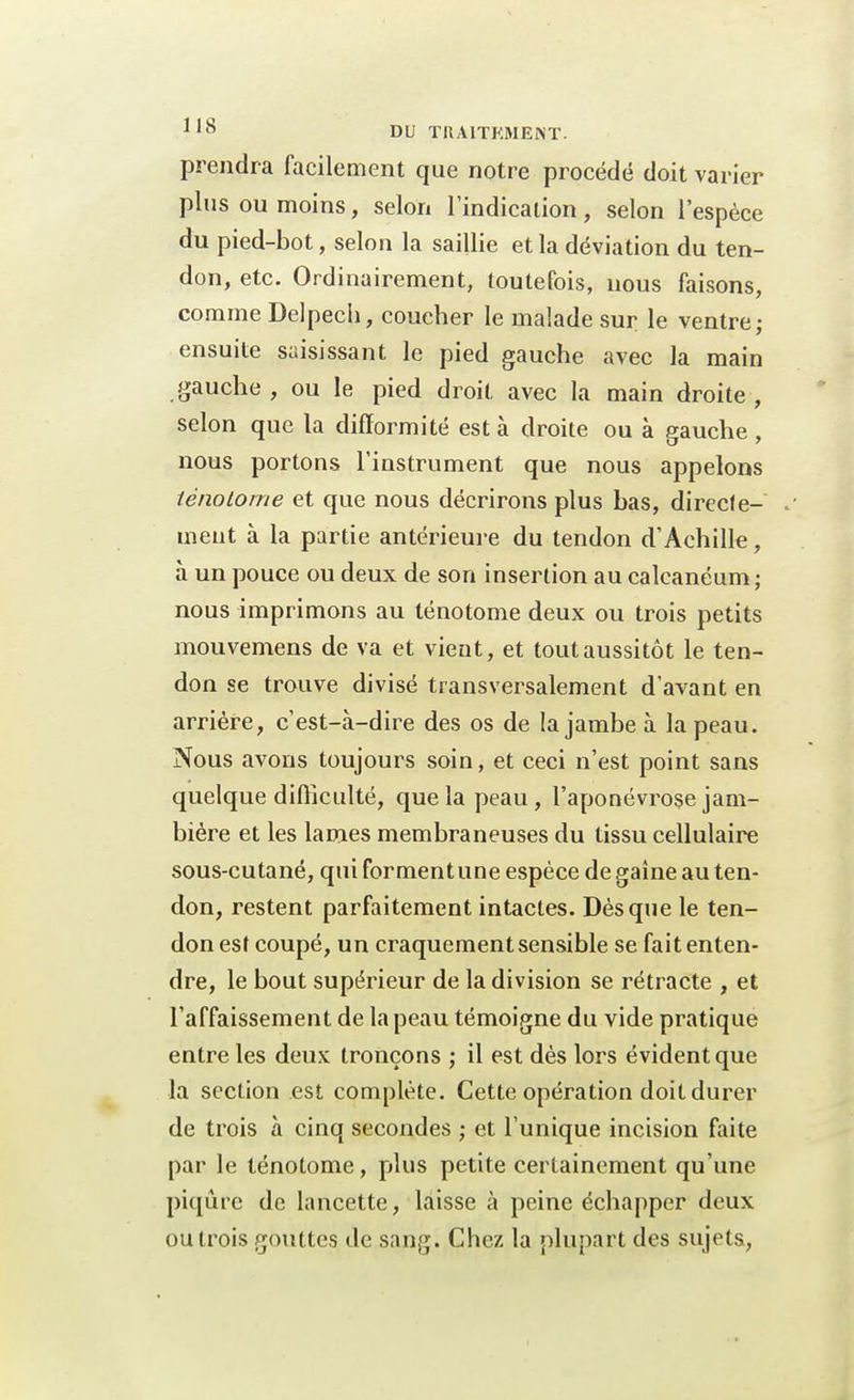 prendra facilement que notre procédé doit varier plus ou moins, selon l'indication, selon l'espèce du pied-bot, selon la saillie et la déviation du ten- don, etc. Ordinairement, toutefois, nous faisons, comme Delpech, coucher le malade sur le ventre; ensuite saisissant le pied gauche avec la main gauche , ou le pied droit avec la main droite , selon que la difformité est à droite ou à gauche, nous portons l'instrument que nous appelons tènolome et que nous décrirons plus bas, directe- j ment à la partie antérieure du tendon d'Achille, à un pouce ou deux de son insertion au calcanéum ; nous imprimons au ténotome deux ou trois petits mouvemens de va et vient, et tout aussitôt le ten- don se trouve divisé transversalement d'avant en arrière, c'est-à-dire des os de la jambe à la peau. Nous avons toujours soin, et ceci n'est point sans quelque difficulté, que la peau, l'aponévrose jam- bière et les lames membraneuses du tissu cellulaire sous-cutané, qui forment une espèce de gaine au ten- don, restent parfaitement intactes. Dès que le ten- don est coupé, un craquement sensible se fait enten- dre, le bout supérieur de la division se rétracte , et l'affaissement de la peau témoigne du vide pratique entre les deux tronçons ; il est dès lors évident que la section est complète. Cette opération doit durer de trois à cinq secondes ; et l'unique incision faite par le ténotome, plus petite certainement qu'une piqûre de lancette, laisse à peine échapper deux ou trois gouttes de sang. Chez la plupart des sujets,