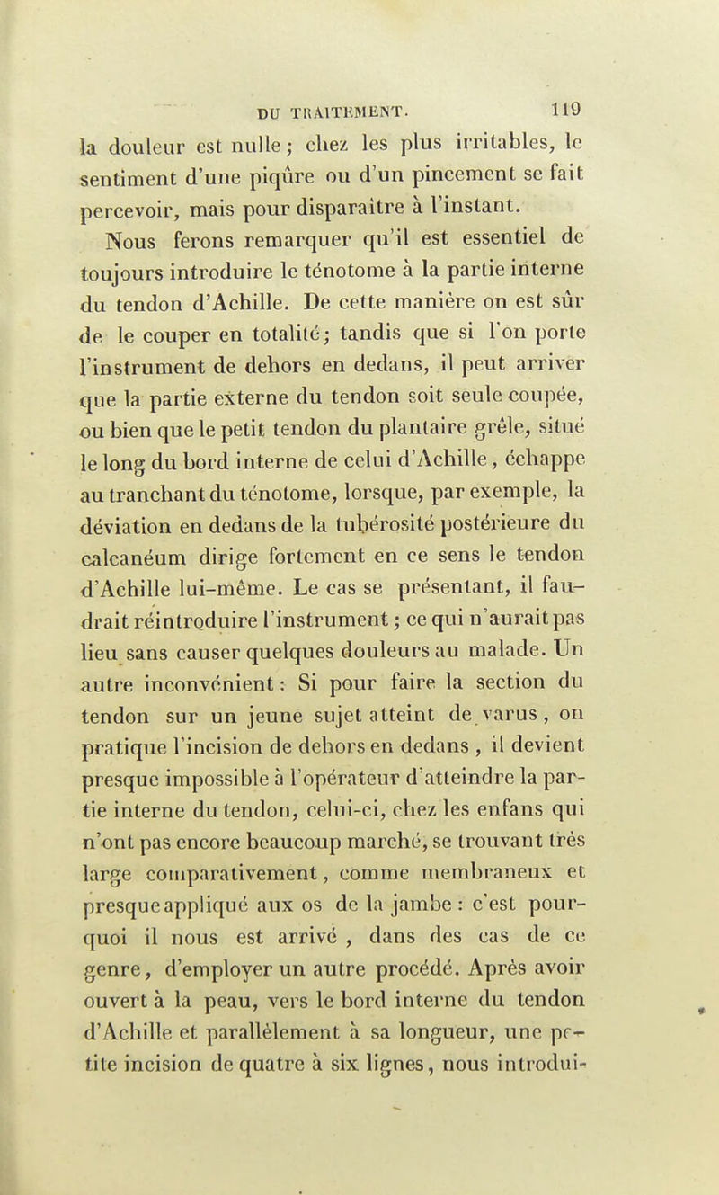 la douleur est nulle ; chez les plus irritables, le sentiment d'une piqûre ou d'un pincement se fait percevoir, mais pour disparaître à l'instant. Nous ferons remarquer qu'il est essentiel de toujours introduire le tënotome à la partie interne du tendon d'Achille. De cette manière on est sui- de le couper en totalité ; tandis que si Ton porte l'instrument de dehors en dedans, il peut arriver que la partie externe du tendon soit seule coupée, ou bien que le petit tendon du plantaire grêle, situé le long du bord interne de celui d'Achille, échappe, au tranchant du tënotome, lorsque, par exemple, la déviation en dedans de la tubérosité postérieure du calcanéum dirige fortement en ce sens le tendon d'Achille lui-même. Le cas se présentant, il fau- drait réintroduire l'instrument ; ce qui n'aurait pas lieu sans causer quelques douleurs au malade. Un autre inconvénient : Si pour faire la section du tendon sur un jeune sujet atteint de varus, on pratique l'incision de dehors en dedans , il devient presque impossible à l'opérateur d'atteindre la par- tie interne du tendon, celui-ci, chez les enfans qui n'ont pas encore beaucoup marché, se trouvant très large comparativement, comme membraneux et presque appliqué aux os de la jambe : c'est pour- quoi il nous est arrivé , dans des cas de ce genre, d'employer un autre procédé. Après avoir ouvert à la peau, vers le bord interne du tendon d'Achille et parallèlement à sa longueur, une pe- tite incision de quatre à six lignes, nous introdui-