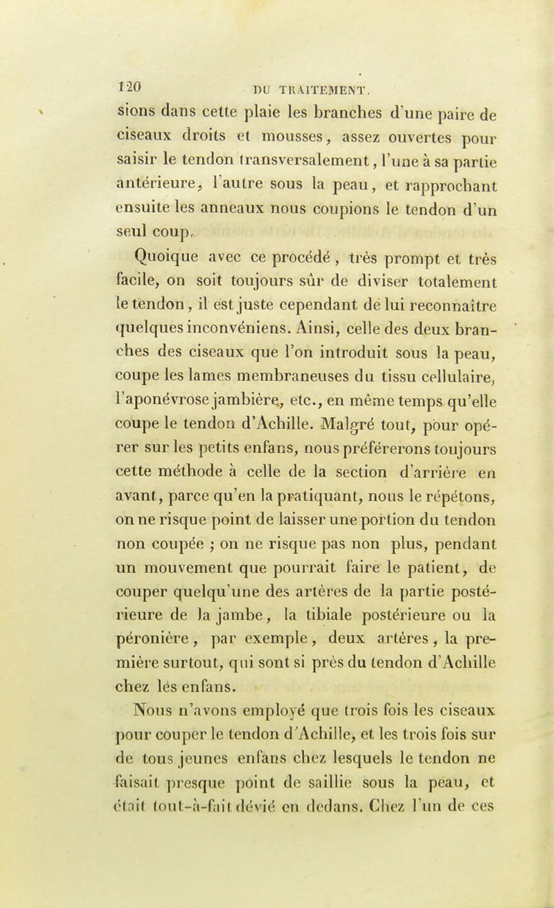 sions dans cette plaie les branches d'une paire de ciseaux droits et mousses, assez ouvertes pour saisir le tendon transversalement, l'une à sa partie antérieure, l'autre sous la peau, et rapprochant ensuite les anneaux nous coupions le tendon d'un seul coup, Quoique avec ce procédé, très prompt et très facile, on soit toujours sûr de diviser totalement le tendon, il est juste cependant de lui reconnaître quelques inconvéniens. Ainsi, celle des deux bran- ches des ciseaux que l'on introduit sous la peau, coupe les lames membraneuses du tissu cellulaire, l'aponévrose jambière., etc., en même temps qu'elle coupe le tendon d'Achille. Malgré tout, pour opé- rer sur les petits enfans, nous préférerons toujours cette méthode à celle de la section d'arrière en avant, parce qu'en la pratiquant, nous le répétons, on ne risque point de laisser une portion du tendon non coupée ; on ne risque pas non plus, pendant un mouvement que pourrait faire le patient, de couper quelqu'une des artères de la partie posté- rieure de la jambe, la tibiale postérieure ou la péronière , par exemple , deux artères , la pre- mière surtout, qui sont si près du tendon d'Achille chez lés enfans. Nous n'avons employé que trois fois les ciseaux pour couper le tendon d'Achille, et les trois fois sur de tous jeunes enfans chez lesquels le tendon ne faisait presque point de saillie sous la peau, et était tout-à-fait dévié en dedans. Chez l'un de ces