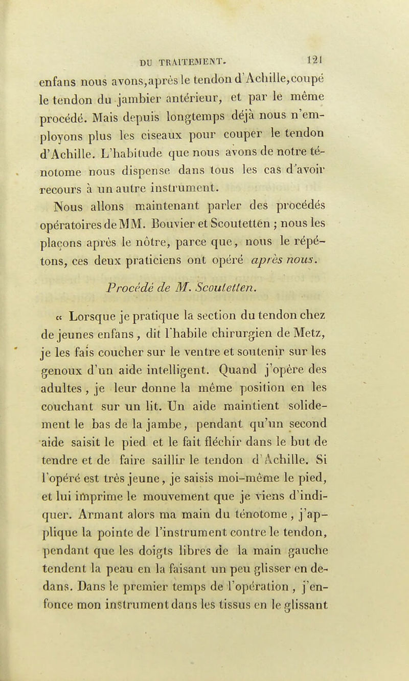 enfans nous avons,aprèsle tendon cTAchille,coupé le tendon du jambier antérieur, et par le même procédé. Mais depuis longtemps déjà nous n'em- ployons plus les ciseaux pour couper le tendon d'Achille. L'habitude que nous avons de notre té- nolome nous dispense dans tous les cas d'avoir recours à un autre instrument. Nous allons maintenant parler des procédés opératoires de MM. Bouvier et Scoutettén ; nous les plaçons après le nôtre, parce que, nous le répé- tons, ces deux praticiens ont opéré après nous. Procédé de M. Scouletten. « Lorsque je pratique la section du tendon chez déjeunes enfans , dit l'habile chirurgien de Metz, je les fais coucher sur le ventre et soutenir sur les genoux d'un aide intelligent. Quand j'opère des adultes, je leur donne la même position en les couchant sur un lit. Un aide maintient solide- ment le bas de la jambe, pendant qu'un second aide saisit le pied et le fait fléchir dans le but de tendre et de faire saillir le tendon d'Achille. Si l'opéré est très jeune, je saisis moi-même le pied, et lui imprime le mouvement que je viens d'indi- quer. Armant alors ma main du ténotome, j'ap- plique la pointe de l'instrument contre le tendon, pendant que les doigts libres de la main gauche tendent la peau en la faisant un peu glisser en de- dans. Dans le premier temps de l'opération , j'en- fonce mon instrument dans les tissus en le glissant