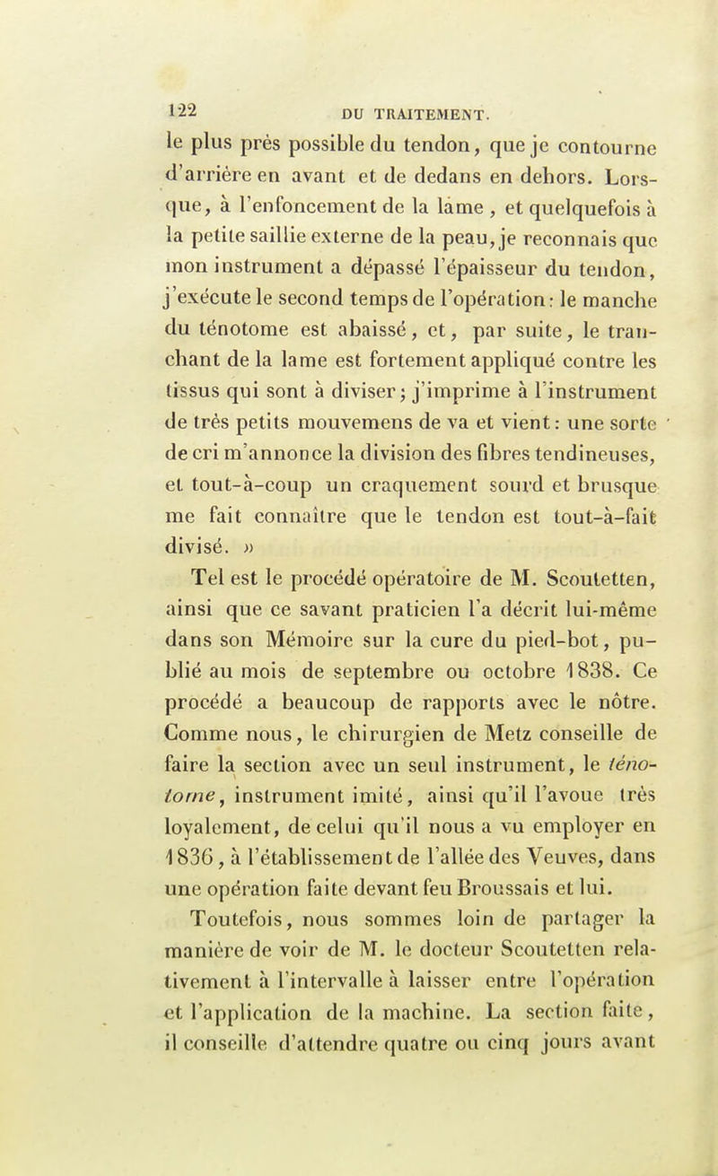 le plus près possible du tendon, que je contourne d'arrière en avant et de dedans en dehors. Lors- que, à l'enfoncement de la lame , et quelquefois à la petite saillie externe de la peau, je reconnais que mon instrument a dépassé l'épaisseur du tendon, j'exécute le second temps de l'opération: le manche du ténotome est abaissé , et, par suite, le tran- chant de la lame est fortement appliqué contre les tissus qui sont à diviser ; j'imprime à l'instrument de très petits mouvemens de va et vient: une sorte de cri m'annonce la division des fibres tendineuses, et tout-à-coup un craquement sourd et brusque me fait connaître que le tendon est tout-à-fait divisé. » Tel est le procédé opératoire de M. Scoutetten, ainsi que ce savant praticien l'a décrit lui-même dans son Mémoire sur la cure du pied-bot, pu- blié au mois de septembre ou octobre 1838. Ce procédé a beaucoup de rapports avec le nôtre. Comme nous, le chirurgien de Metz conseille de faire la section avec un seul instrument, le téno- torne, instrument imité, ainsi qu'il l'avoue très loyalement , de celui qu'il nous a vu employer en 1836, à l'établissement de l'allée des Veuves, dans une opération faite devant feu Broussais et lui. Toutefois, nous sommes loin de partager la manière de voir de M. le docteur Scoutetten rela- tivement à l'intervalle à laisser entre l'opération et l'application de la machine. La section faite, il conseille d'attendre quatre ou cinq jours avant