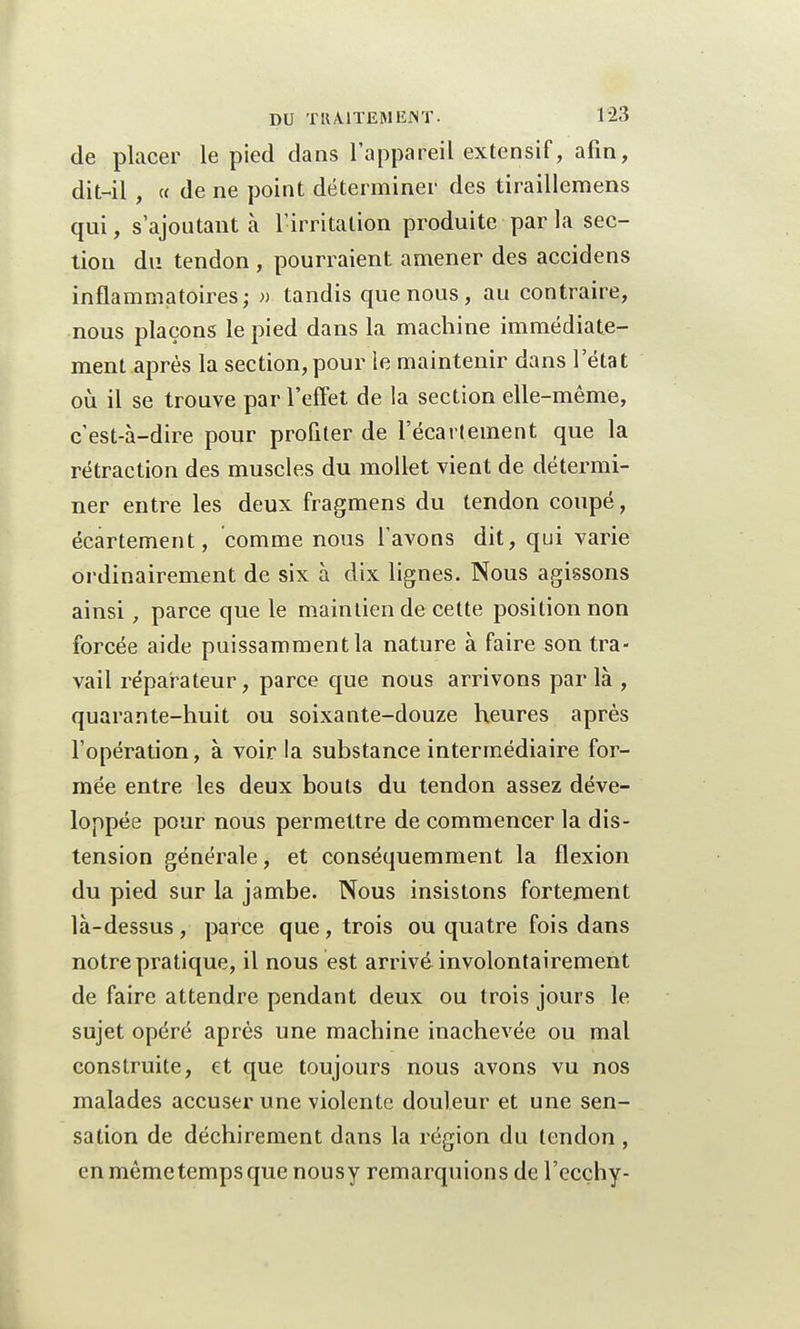 de placer le pied dans l'appareil extensif, afin, dit-il , « de ne point déterminer des tiraillemens qui, s'ajoutant à l'irritation produite par la sec- tion du tendon, pourraient amener des accidens inflammatoires; » tandis que nous, au contraire, nous plaçons le pied dans la machine immédiate- ment après la section, pour le maintenir dans l'état où il se trouve par l'effet de la section elle-même, c'est-à-dire pour proûter de l'écartement que la rétraction des muscles du mollet vient de détermi- ner entre les deux fragmens du tendon coupé, écartement, comme nous l'avons dit, qui varie ordinairement de six à dix lignes. Nous agissons ainsi, parce que le maintien de cette position non forcée aide puissamment la nature à faire son tra- vail réparateur, parce que nous arrivons parla , quarante-huit ou soixante-douze heures après l'opération, à voir la substance intermédiaire for- mée entre les deux bouts du tendon assez déve- loppée pour nous permettre de commencer la dis- tension générale, et conséquemment la flexion du pied sur la jambe. Nous insistons fortement là-dessus , parce que , trois ou quatre fois dans notre pratique, il nous est arrivé involontairement de faire attendre pendant deux ou trois jours le sujet opéré après une machine inachevée ou mal construite, et que toujours nous avons vu nos malades accuser une violente douleur et une sen- sation de déchirement dans la région du tendon , en même temps que nousy remarquions de l'ecçhy-