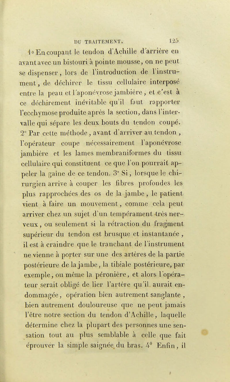 'lo En coupant le tendon d'Achille d arrière en avant avec un bistouri à pointe mousse, on ne peut se dispenser, lors de l'introduction de l'instru- ment, de déchirer le tissu cellulaire interposé entre la peau et l'aponévrose jambière , et c'est à ce déchirement inévitable qu'il faut rapporter l'ecchymose produite après la section, dans l'inter- valle qui sépare les deux bouts du tendon coupé. 2° Par cette méthode, avant d'arriver au tendon , l'opérateur coupe nécessairement l'aponévrose jambière et les lames membraniformes du tissu cellulaire qui constituent ce que l'on pourrait ap- peler la gaîne de ce tendon. 3° Si, lorsque le chi- rurgien arrive à couper les fibres profondes les plus rapprochées des os de la jambe, le patient vient à faire un mouvement, comme cela peut arriver chez un sujet d'un tempérament très ner- veux, ou seulement si la rétraction du fragment supérieur du tendon est brusque et instantanée , il est à craindre que le tranchant de l'instrument ne vienne à porter sur une des artères de la partie postérieure de la jambe, la tibiale postérieure, par exemple, ou même la péronière, et alors l'opéra- teur serait obligé de lier l'artère qu'il, aurait en- dommagée, opération bien autrement sanglante , bien autrement douloureuse que ne peut jamais l'être notre section du tendon d'Achille, laquelle détermine chez la plupart des personnes une sen- sation tout au plus semblable à celle que fait éprouvér la simple saignée du bras. 4° Enfin, il