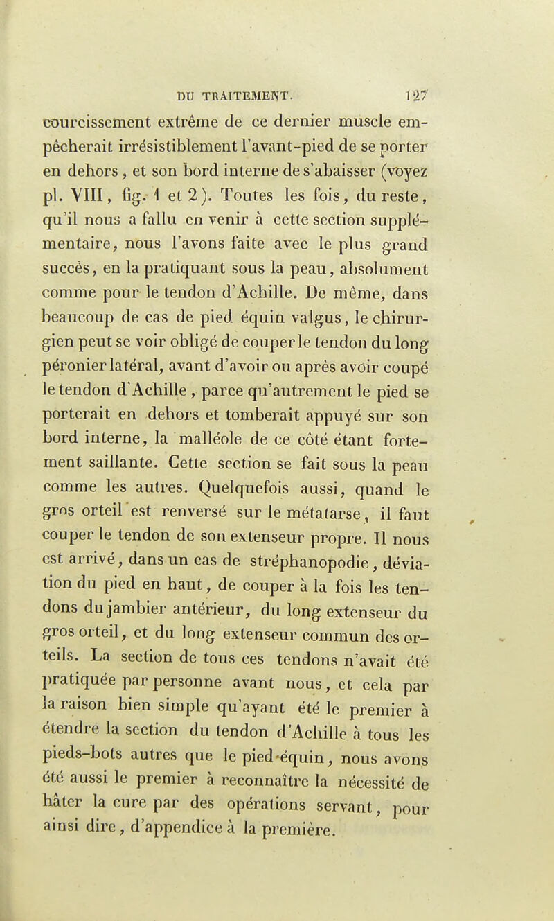 courcissement extrême de ce dernier muscle em- pêcherait irrésistiblement l'avant-pied de se porter en dehors, et son bord interne de s'abaisser (voyez pl. VIII, fig.\ et 2). Toutes les fois, du reste, qu'il nous a fallu en venir à cette section supplé- mentaire, nous l'avons faite avec le plus grand succès, en la pratiquant sous la peau, absolument comme pour le tendon d'Achille. De même, dans beaucoup de cas de pied équin valgus, le chirur- gien peut se voir obligé de couper le tendon du long péronier latéral, avant d'avoir ou après avoir coupé le tendon d'Achille , parce qu'autrement le pied se porterait en dehors et tomberait appuyé sur son bord interne, la malléole de ce côté étant forte- ment saillante. Cette section se fait sous la peau comme les autres. Quelquefois aussi, quand le gros orteil est renversé sur le métalarse, il faut couper le tendon de son extenseur propre. Il nous est arrivé, dans un cas de stréphanopodie, dévia- tion du pied en haut, de couper à la fois les ten- dons du jambier antérieur, du long extenseur du gros orteil, et du long extenseur commun des or- teils. La section de tous ces tendons n'avait été pratiquée par personne avant nous, et cela par la raison bien simple qu'ayant été le premier à étendre la section du tendon d'Achille à tous les pieds-bots autres que le pied-équin, nous avons été aussi le premier à reconnaître la nécessité de hâter la cure par des opérations servant, pour ainsi dire, d'appendice à la première.