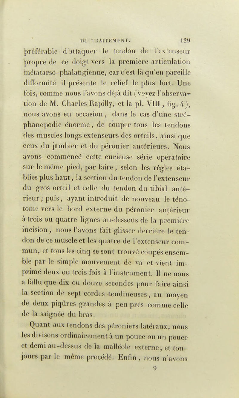 préférable d'attaquer le tendon de l'extenseur propre de ce doigt vers la première articulation métatarso-phalangienne, car c'est là qu'en pareille difformité il présente le relief le plus fort. Une fois, comme nous l'avons déjà dit (voyez l'observa- tion de M. Charles Rapilly, et la pl. VIII, fig. h)3 nous avons eu occasion, dans le cas d'une stré- phanopodie énorme, de couper tous les tendons des muscles longs extenseurs des orteils, ainsi que ceux du jambier et du péronier antérieurs. Nous avons commencé cette curieuse série opératoire sur le même pied, par faire , selon les règles éta- blies plus haut, la section du tendon de l'extenseur du gros orteil et celle du tendon du tibial anté- rieur; puis, ayant introduit de nouveau le téno- tome vers le bord externe du péronier antérieur à trois ou quatre lignes au-dessous de la première incision, nous l'avons fait glisser derrière le ten- don de ce muscle et les quatre de l'extenseur com- mun, et tous les cinq se sont trouvé coupés ensem- ble par le simple mouvement de va et vient im- primé deux ou trois fois à l'instrument. Il ne nous a fallu que dix ou douze secondes pour faire ainsi la section de sept cordes tendineuses, au moyen de deux piqûres grandes à peu près comme celle de la saignée du bras. Quant aux tendons des péroniers latéraux, nous les divisons ordinairement à un pouce ou un pouce et demi au-dessus de la malléole externe, et tou- jours par le même procédé. Enfin , nous n'avons 9